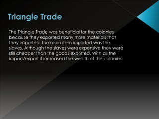 The Triangle Trade was beneficial for the colonies 
because they exported many more materials that 
they imported, the main item imported was the 
slaves. Although the slaves were expensive they were 
still cheaper than the goods exported. With all the 
import/export it increased the wealth of the colonies 
 