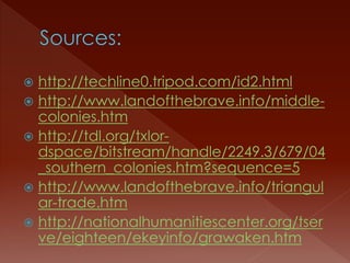  http://techline0.tripod.com/id2.html 
 http://www.landofthebrave.info/middle-colonies. 
htm 
 http://tdl.org/txlor-dspace/ 
bitstream/handle/2249.3/679/04 
_southern_colonies.htm?sequence=5 
 http://www.landofthebrave.info/triangul 
ar-trade.htm 
 http://nationalhumanitiescenter.org/tser 
ve/eighteen/ekeyinfo/grawaken.htm 
