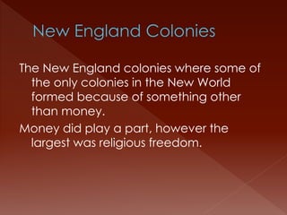 The New England colonies where some of 
the only colonies in the New World 
formed because of something other 
than money. 
Money did play a part, however the 
largest was religious freedom. 
 