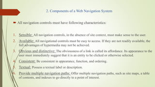 2. Components of a Web Navigation System
 All navigation controls must have following characteristics:
1. Sensible: All navigation controls, in the absence of site context, must make sense to the user.
2. Available: All navigational controls must be easy to access. If they are not readily available, the
full advantages of hypermedia may not be achieved.
3. Obvious and distinctive: The obviousness of a link is called its affordance. Its appearance to the
user must immediately suggest that it is an entity to be clicked or otherwise selected.
4. Consistent: Be consistent in appearance, function, and ordering.
5. Textual: Possess a textual label or description.
6. Provide multiple navigation paths: Offer multiple navigation paths, such as site maps, a table
of contents, and indexes to go directly to a point of interest.
 