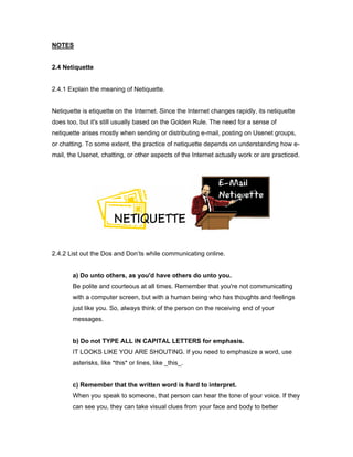NOTES


2.4 Netiquette


2.4.1 Explain the meaning of Netiquette.


Netiquette is etiquette on the Internet. Since the Internet changes rapidly, its netiquette
does too, but it's still usually based on the Golden Rule. The need for a sense of
netiquette arises mostly when sending or distributing e-mail, posting on Usenet groups,
or chatting. To some extent, the practice of netiquette depends on understanding how e-
mail, the Usenet, chatting, or other aspects of the Internet actually work or are practiced.




2.4.2 List out the Dos and Don’ts while communicating online.


       a) Do unto others, as you'd have others do unto you.
       Be polite and courteous at all times. Remember that you're not communicating
       with a computer screen, but with a human being who has thoughts and feelings
       just like you. So, always think of the person on the receiving end of your
       messages.


       b) Do not TYPE ALL IN CAPITAL LETTERS for emphasis.
       IT LOOKS LIKE YOU ARE SHOUTING. If you need to emphasize a word, use
       asterisks, like *this* or lines, like _this_.


       c) Remember that the written word is hard to interpret.
       When you speak to someone, that person can hear the tone of your voice. If they
       can see you, they can take visual clues from your face and body to better
 