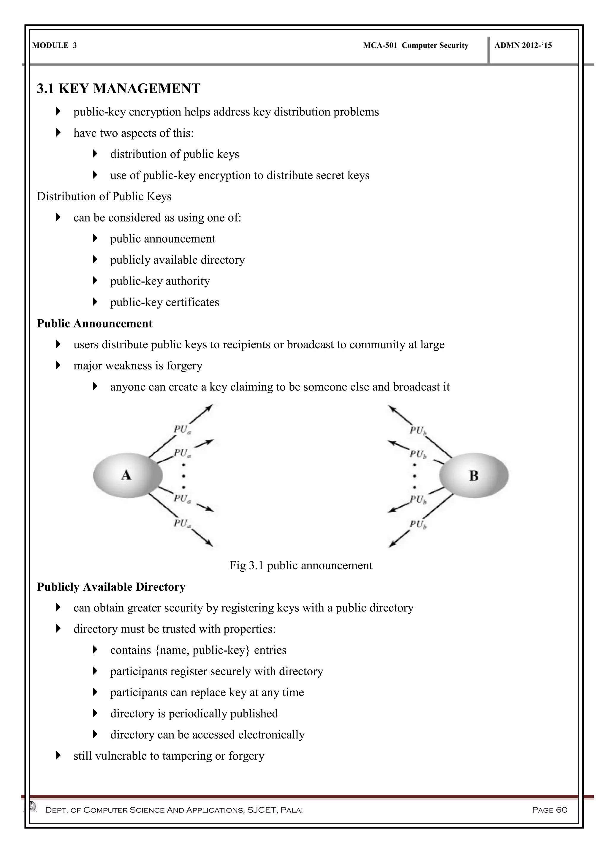 MODULE 3 MCA-501 Computer Security ADMN 2012-‘15
Dept. of Computer Science And Applications, SJCET, Palai Page 60
3.1 KEY MANAGEMENT
 public-key encryption helps address key distribution problems
 have two aspects of this:
 distribution of public keys
 use of public-key encryption to distribute secret keys
Distribution of Public Keys
 can be considered as using one of:
 public announcement
 publicly available directory
 public-key authority
 public-key certificates
Public Announcement
 users distribute public keys to recipients or broadcast to community at large
 major weakness is forgery
 anyone can create a key claiming to be someone else and broadcast it
Fig 3.1 public announcement
Publicly Available Directory
 can obtain greater security by registering keys with a public directory
 directory must be trusted with properties:
 contains {name, public-key} entries
 participants register securely with directory
 participants can replace key at any time
 directory is periodically published
 directory can be accessed electronically
 still vulnerable to tampering or forgery
 