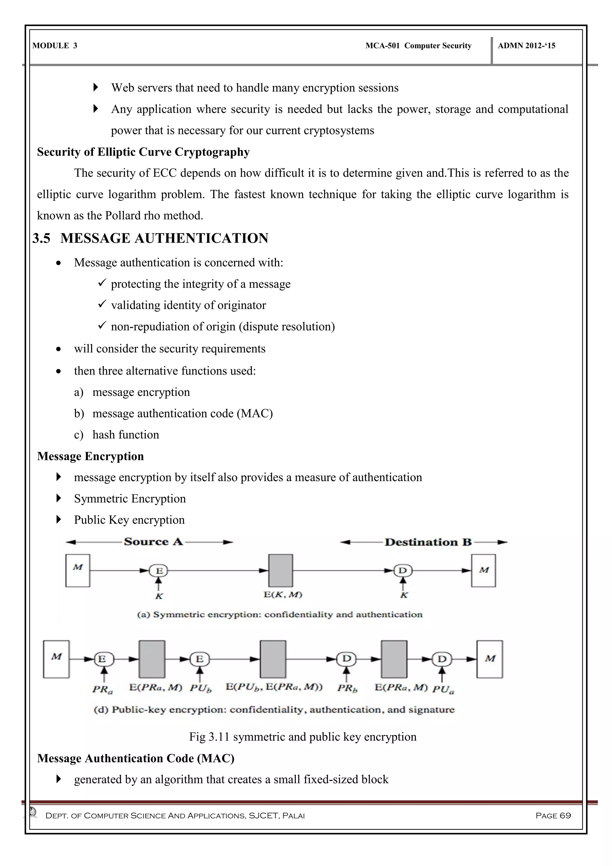 MODULE 3 MCA-501 Computer Security ADMN 2012-‘15
Dept. of Computer Science And Applications, SJCET, Palai Page 69
 Web servers that need to handle many encryption sessions
 Any application where security is needed but lacks the power, storage and computational
power that is necessary for our current cryptosystems
Security of Elliptic Curve Cryptography
The security of ECC depends on how difficult it is to determine given and.This is referred to as the
elliptic curve logarithm problem. The fastest known technique for taking the elliptic curve logarithm is
known as the Pollard rho method.
3.5 MESSAGE AUTHENTICATION
 Message authentication is concerned with:
 protecting the integrity of a message
 validating identity of originator
 non-repudiation of origin (dispute resolution)
 will consider the security requirements
 then three alternative functions used:
a) message encryption
b) message authentication code (MAC)
c) hash function
Message Encryption
 message encryption by itself also provides a measure of authentication
 Symmetric Encryption
 Public Key encryption
Fig 3.11 symmetric and public key encryption
Message Authentication Code (MAC)
 generated by an algorithm that creates a small fixed-sized block
 