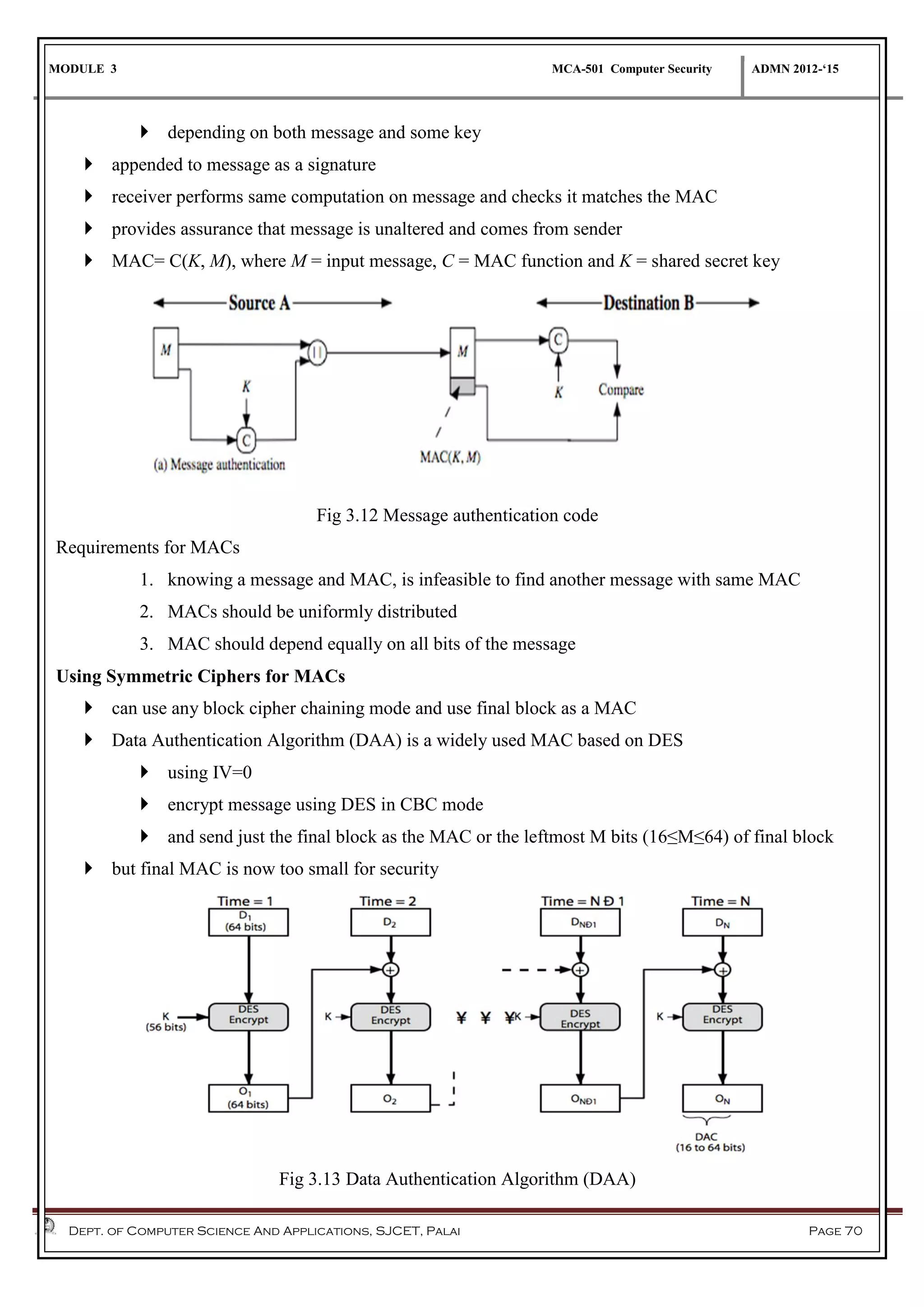 MODULE 3 MCA-501 Computer Security ADMN 2012-‘15
Dept. of Computer Science And Applications, SJCET, Palai Page 70
 depending on both message and some key
 appended to message as a signature
 receiver performs same computation on message and checks it matches the MAC
 provides assurance that message is unaltered and comes from sender
 MAC= C(K, M), where M = input message, C = MAC function and K = shared secret key
Fig 3.12 Message authentication code
Requirements for MACs
1. knowing a message and MAC, is infeasible to find another message with same MAC
2. MACs should be uniformly distributed
3. MAC should depend equally on all bits of the message
Using Symmetric Ciphers for MACs
 can use any block cipher chaining mode and use final block as a MAC
 Data Authentication Algorithm (DAA) is a widely used MAC based on DES
 using IV=0
 encrypt message using DES in CBC mode
 and send just the final block as the MAC or the leftmost M bits (16≤M≤64) of final block
 but final MAC is now too small for security
Fig 3.13 Data Authentication Algorithm (DAA)
 