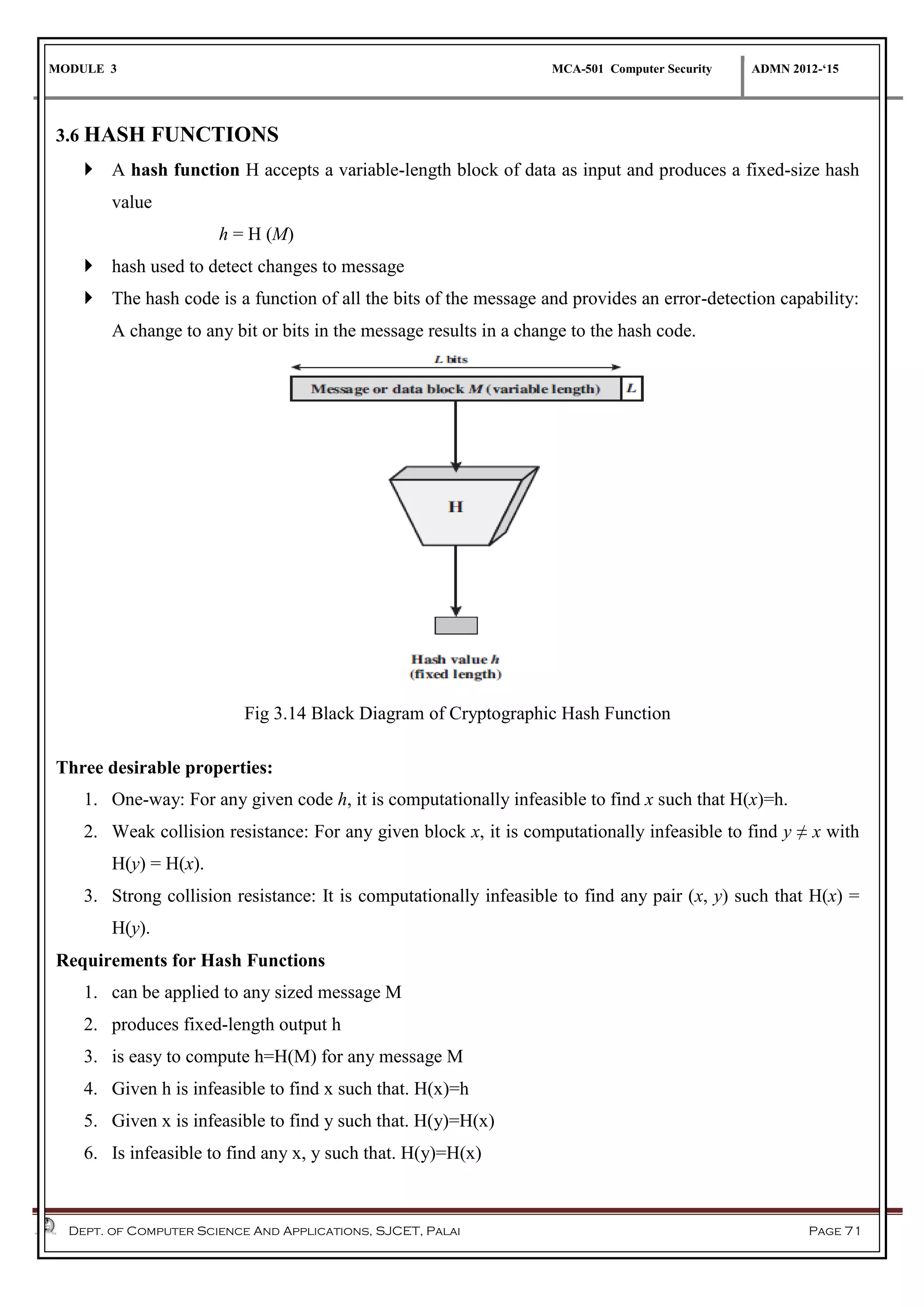 MODULE 3 MCA-501 Computer Security ADMN 2012-‘15
Dept. of Computer Science And Applications, SJCET, Palai Page 71
3.6 HASH FUNCTIONS
 A hash function H accepts a variable-length block of data as input and produces a fixed-size hash
value
h = H (M)
 hash used to detect changes to message
 The hash code is a function of all the bits of the message and provides an error-detection capability:
A change to any bit or bits in the message results in a change to the hash code.
Fig 3.14 Black Diagram of Cryptographic Hash Function
Three desirable properties:
1. One-way: For any given code h, it is computationally infeasible to find x such that H(x)=h.
2. Weak collision resistance: For any given block x, it is computationally infeasible to find y ≠ x with
H(y) = H(x).
3. Strong collision resistance: It is computationally infeasible to find any pair (x, y) such that H(x) =
H(y).
Requirements for Hash Functions
1. can be applied to any sized message M
2. produces fixed-length output h
3. is easy to compute h=H(M) for any message M
4. Given h is infeasible to find x such that. H(x)=h
5. Given x is infeasible to find y such that. H(y)=H(x)
6. Is infeasible to find any x, y such that. H(y)=H(x)
 