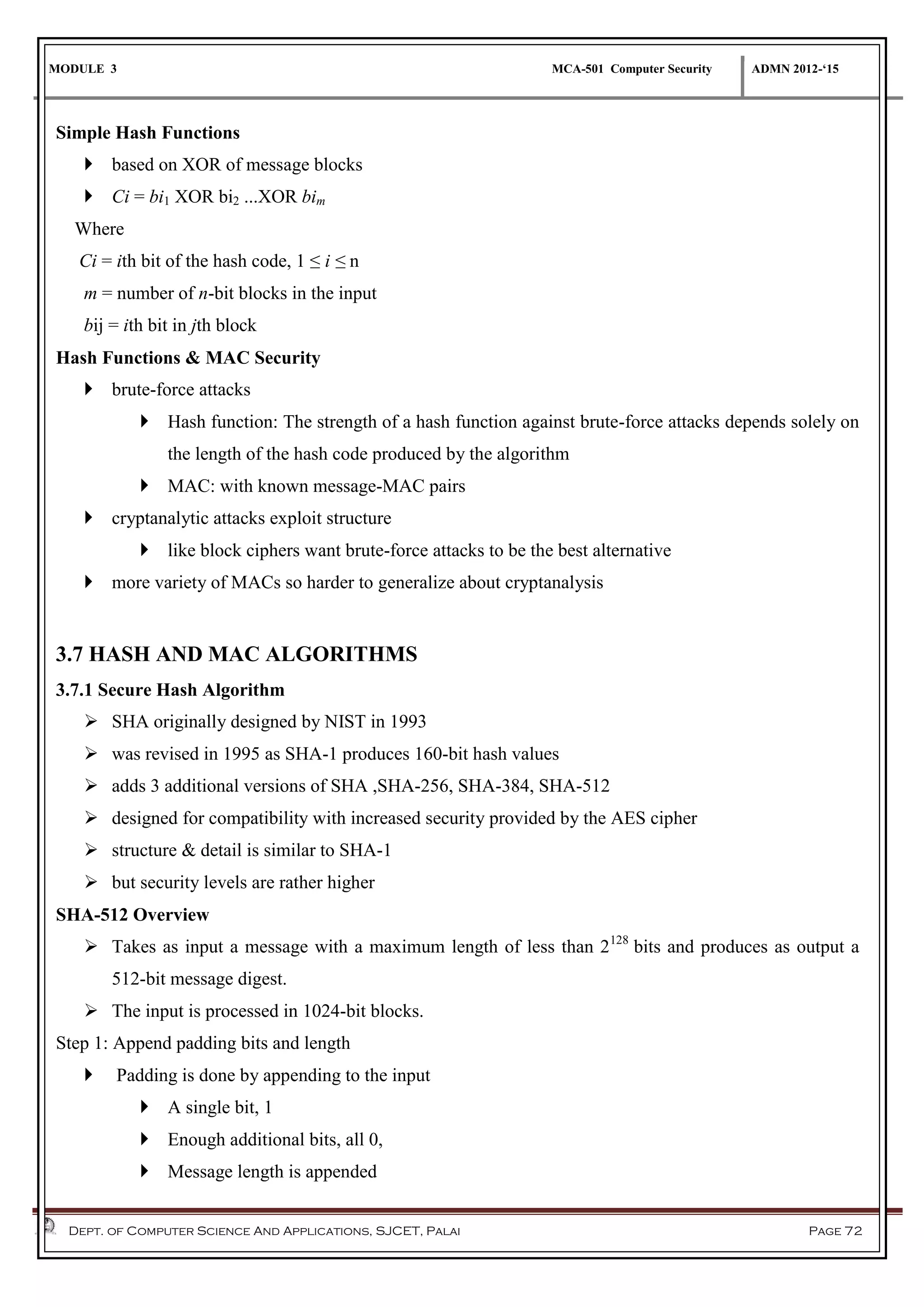 MODULE 3 MCA-501 Computer Security ADMN 2012-‘15
Dept. of Computer Science And Applications, SJCET, Palai Page 72
Simple Hash Functions
 based on XOR of message blocks
 Ci = bi1 XOR bi2 ...XOR bim
Where
Ci = ith bit of the hash code, 1 ≤ i ≤ n
m = number of n-bit blocks in the input
bij = ith bit in jth block
Hash Functions & MAC Security
 brute-force attacks
 Hash function: The strength of a hash function against brute-force attacks depends solely on
the length of the hash code produced by the algorithm
 MAC: with known message-MAC pairs
 cryptanalytic attacks exploit structure
 like block ciphers want brute-force attacks to be the best alternative
 more variety of MACs so harder to generalize about cryptanalysis
3.7 HASH AND MAC ALGORITHMS
3.7.1 Secure Hash Algorithm
 SHA originally designed by NIST in 1993
 was revised in 1995 as SHA-1 produces 160-bit hash values
 adds 3 additional versions of SHA ,SHA-256, SHA-384, SHA-512
 designed for compatibility with increased security provided by the AES cipher
 structure & detail is similar to SHA-1
 but security levels are rather higher
SHA-512 Overview
 Takes as input a message with a maximum length of less than 2128
bits and produces as output a
512-bit message digest.
 The input is processed in 1024-bit blocks.
Step 1: Append padding bits and length
 Padding is done by appending to the input
 A single bit, 1
 Enough additional bits, all 0,
 Message length is appended
 