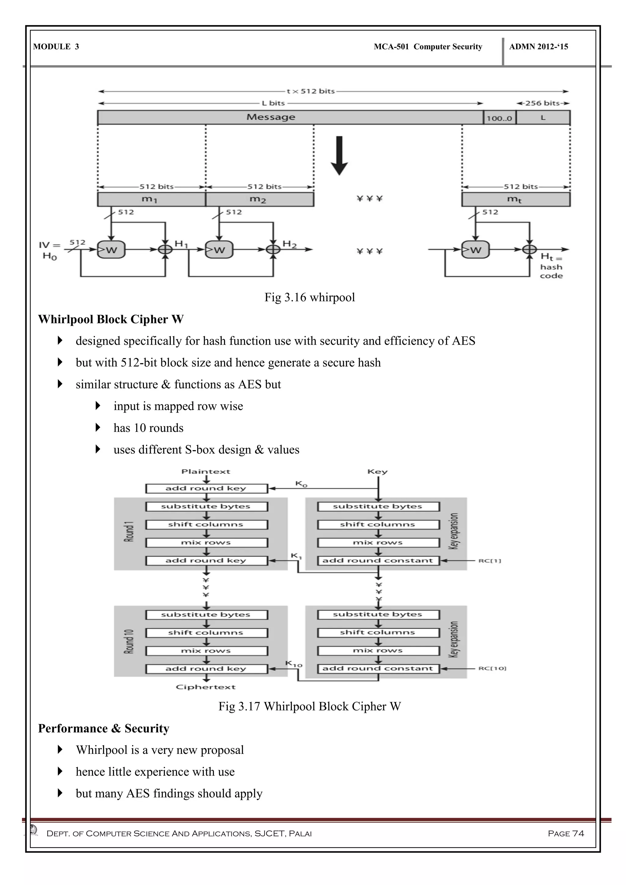 MODULE 3 MCA-501 Computer Security ADMN 2012-‘15
Dept. of Computer Science And Applications, SJCET, Palai Page 74
Fig 3.16 whirpool
Whirlpool Block Cipher W
 designed specifically for hash function use with security and efficiency of AES
 but with 512-bit block size and hence generate a secure hash
 similar structure & functions as AES but
 input is mapped row wise
 has 10 rounds
 uses different S-box design & values
Fig 3.17 Whirlpool Block Cipher W
Performance & Security
 Whirlpool is a very new proposal
 hence little experience with use
 but many AES findings should apply
 