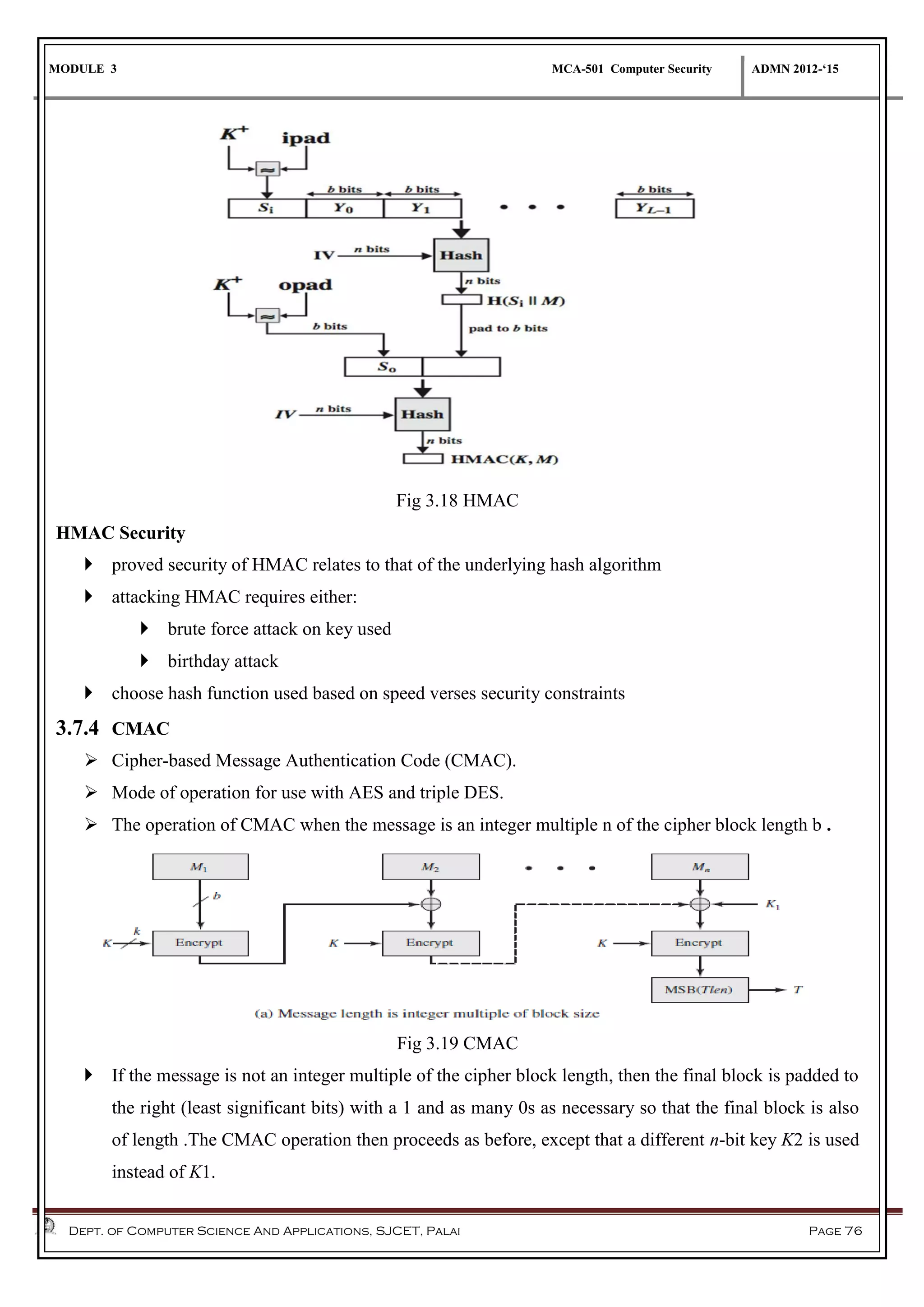 MODULE 3 MCA-501 Computer Security ADMN 2012-‘15
Dept. of Computer Science And Applications, SJCET, Palai Page 76
Fig 3.18 HMAC
HMAC Security
 proved security of HMAC relates to that of the underlying hash algorithm
 attacking HMAC requires either:
 brute force attack on key used
 birthday attack
 choose hash function used based on speed verses security constraints
3.7.4 CMAC
 Cipher-based Message Authentication Code (CMAC).
 Mode of operation for use with AES and triple DES.
 The operation of CMAC when the message is an integer multiple n of the cipher block length b .
Fig 3.19 CMAC
 If the message is not an integer multiple of the cipher block length, then the final block is padded to
the right (least significant bits) with a 1 and as many 0s as necessary so that the final block is also
of length .The CMAC operation then proceeds as before, except that a different n-bit key K2 is used
instead of K1.
 