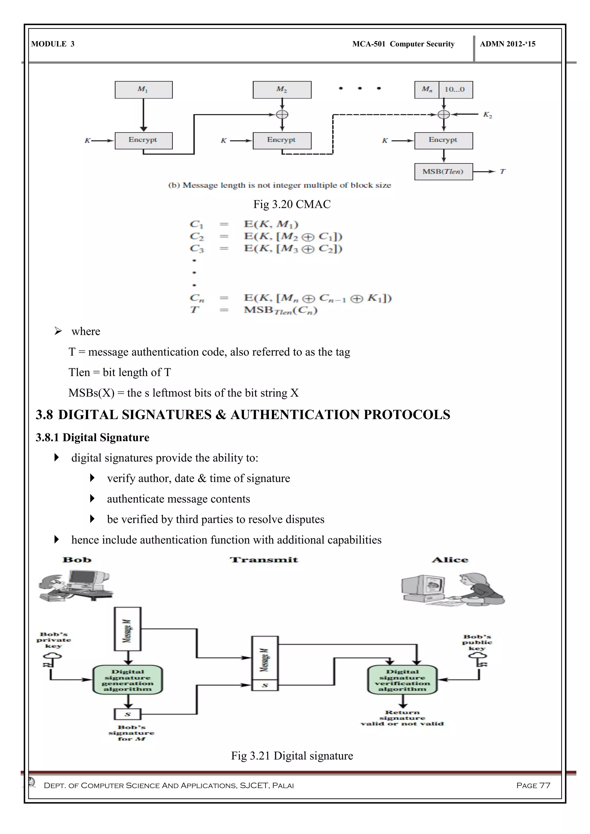 MODULE 3 MCA-501 Computer Security ADMN 2012-‘15
Dept. of Computer Science And Applications, SJCET, Palai Page 77
Fig 3.20 CMAC
 where
T = message authentication code, also referred to as the tag
Tlen = bit length of T
MSBs(X) = the s leftmost bits of the bit string X
3.8 DIGITAL SIGNATURES & AUTHENTICATION PROTOCOLS
3.8.1 Digital Signature
 digital signatures provide the ability to:
 verify author, date & time of signature
 authenticate message contents
 be verified by third parties to resolve disputes
 hence include authentication function with additional capabilities
Fig 3.21 Digital signature
 