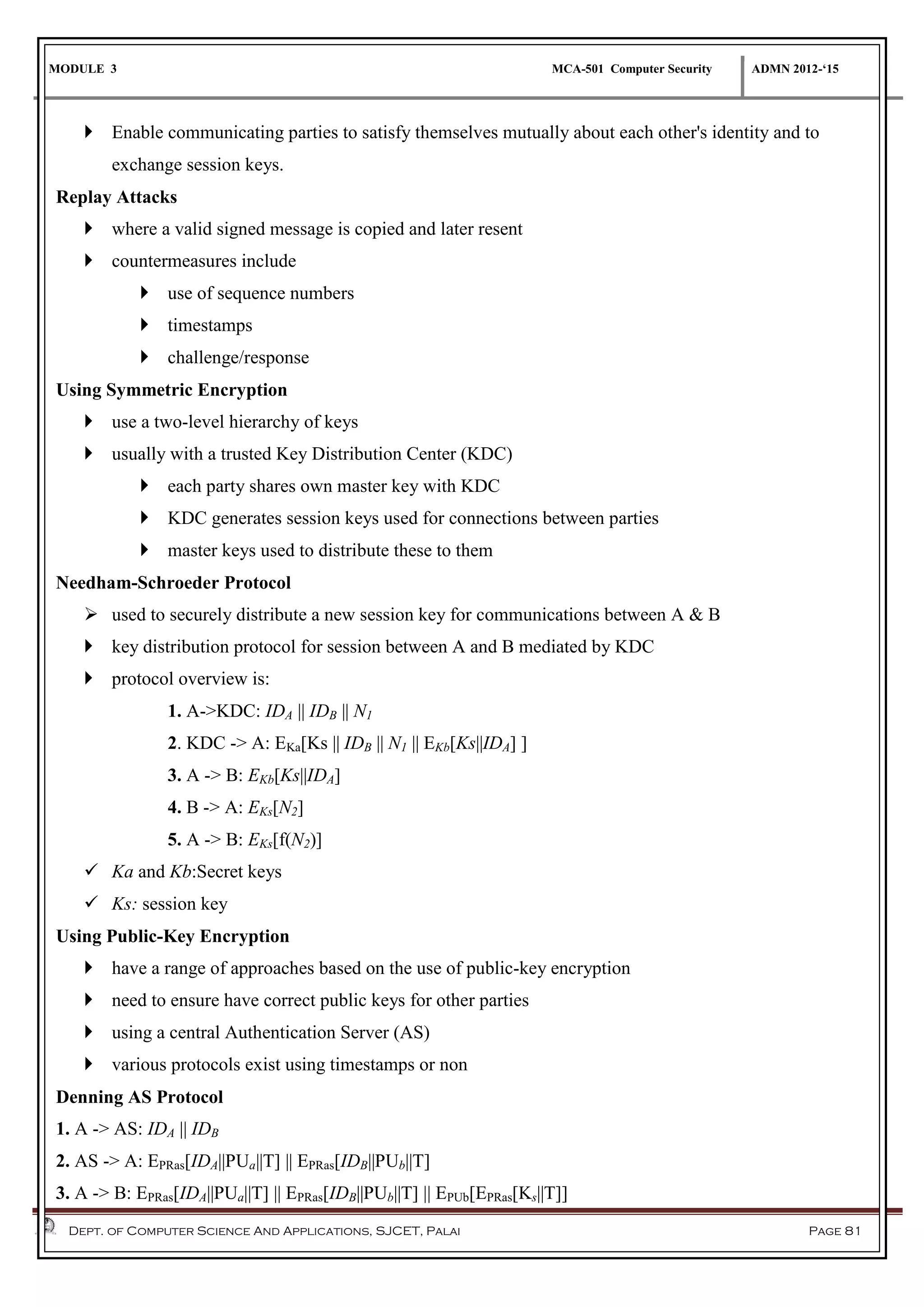 MODULE 3 MCA-501 Computer Security ADMN 2012-‘15
Dept. of Computer Science And Applications, SJCET, Palai Page 81
 Enable communicating parties to satisfy themselves mutually about each other's identity and to
exchange session keys.
Replay Attacks
 where a valid signed message is copied and later resent
 countermeasures include
 use of sequence numbers
 timestamps
 challenge/response
Using Symmetric Encryption
 use a two-level hierarchy of keys
 usually with a trusted Key Distribution Center (KDC)
 each party shares own master key with KDC
 KDC generates session keys used for connections between parties
 master keys used to distribute these to them
Needham-Schroeder Protocol
 used to securely distribute a new session key for communications between A & B
 key distribution protocol for session between A and B mediated by KDC
 protocol overview is:
1. A->KDC: IDA || IDB || N1
2. KDC -> A: EKa[Ks || IDB || N1 || EKb[Ks||IDA] ]
3. A -> B: EKb[Ks||IDA]
4. B -> A: EKs[N2]
5. A -> B: EKs[f(N2)]
 Ka and Kb:Secret keys
 Ks: session key
Using Public-Key Encryption
 have a range of approaches based on the use of public-key encryption
 need to ensure have correct public keys for other parties
 using a central Authentication Server (AS)
 various protocols exist using timestamps or non
Denning AS Protocol
1. A -> AS: IDA || IDB
2. AS -> A: EPRas[IDA||PUa||T] || EPRas[IDB||PUb||T]
3. A -> B: EPRas[IDA||PUa||T] || EPRas[IDB||PUb||T] || EPUb[EPRas[Ks||T]]
 