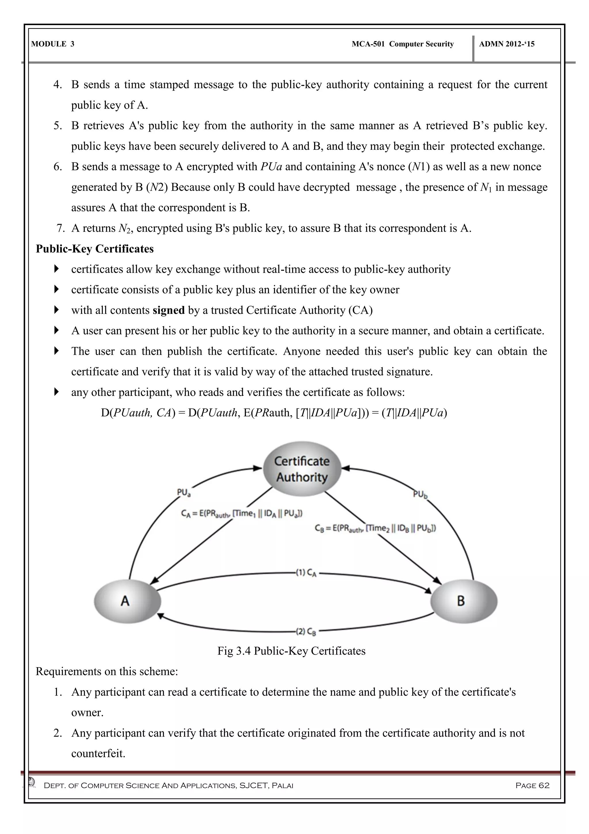 MODULE 3 MCA-501 Computer Security ADMN 2012-‘15
Dept. of Computer Science And Applications, SJCET, Palai Page 62
4. B sends a time stamped message to the public-key authority containing a request for the current
public key of A.
5. B retrieves A's public key from the authority in the same manner as A retrieved B’s public key.
public keys have been securely delivered to A and B, and they may begin their protected exchange.
6. B sends a message to A encrypted with PUa and containing A's nonce (N1) as well as a new nonce
generated by B (N2) Because only B could have decrypted message , the presence of N1 in message
assures A that the correspondent is B.
7. A returns N2, encrypted using B's public key, to assure B that its correspondent is A.
Public-Key Certificates
 certificates allow key exchange without real-time access to public-key authority
 certificate consists of a public key plus an identifier of the key owner
 with all contents signed by a trusted Certificate Authority (CA)
 A user can present his or her public key to the authority in a secure manner, and obtain a certificate.
 The user can then publish the certificate. Anyone needed this user's public key can obtain the
certificate and verify that it is valid by way of the attached trusted signature.
 any other participant, who reads and verifies the certificate as follows:
D(PUauth, CA) = D(PUauth, E(PRauth, [T||IDA||PUa])) = (T||IDA||PUa)
Fig 3.4 Public-Key Certificates
Requirements on this scheme:
1. Any participant can read a certificate to determine the name and public key of the certificate's
owner.
2. Any participant can verify that the certificate originated from the certificate authority and is not
counterfeit.
 