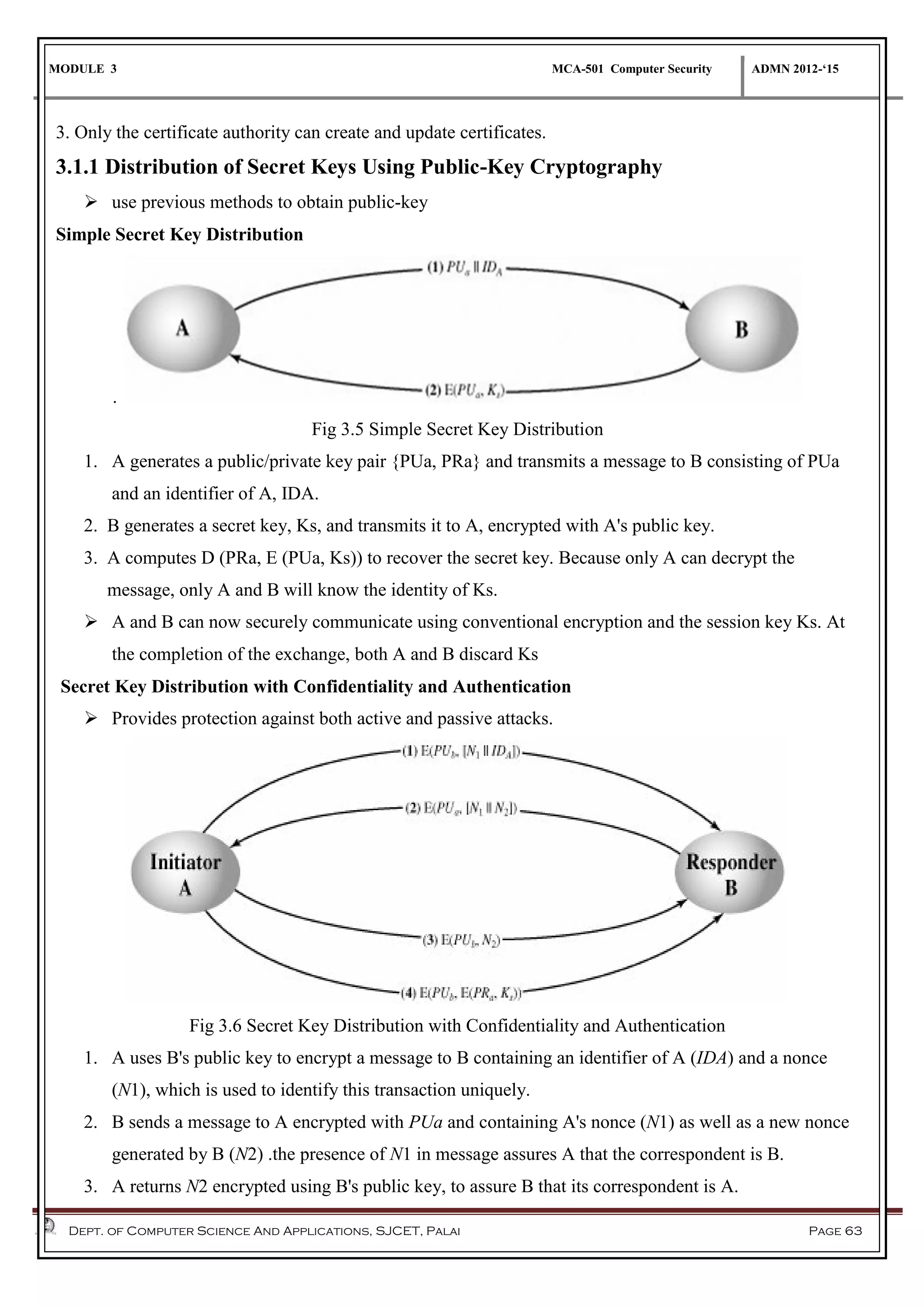 MODULE 3 MCA-501 Computer Security ADMN 2012-‘15
Dept. of Computer Science And Applications, SJCET, Palai Page 63
3. Only the certificate authority can create and update certificates.
3.1.1 Distribution of Secret Keys Using Public-Key Cryptography
 use previous methods to obtain public-key
Simple Secret Key Distribution
.
Fig 3.5 Simple Secret Key Distribution
1. A generates a public/private key pair {PUa, PRa} and transmits a message to B consisting of PUa
and an identifier of A, IDA.
2. B generates a secret key, Ks, and transmits it to A, encrypted with A's public key.
3. A computes D (PRa, E (PUa, Ks)) to recover the secret key. Because only A can decrypt the
message, only A and B will know the identity of Ks.
 A and B can now securely communicate using conventional encryption and the session key Ks. At
the completion of the exchange, both A and B discard Ks
Secret Key Distribution with Confidentiality and Authentication
 Provides protection against both active and passive attacks.
Fig 3.6 Secret Key Distribution with Confidentiality and Authentication
1. A uses B's public key to encrypt a message to B containing an identifier of A (IDA) and a nonce
(N1), which is used to identify this transaction uniquely.
2. B sends a message to A encrypted with PUa and containing A's nonce (N1) as well as a new nonce
generated by B (N2) .the presence of N1 in message assures A that the correspondent is B.
3. A returns N2 encrypted using B's public key, to assure B that its correspondent is A.
 