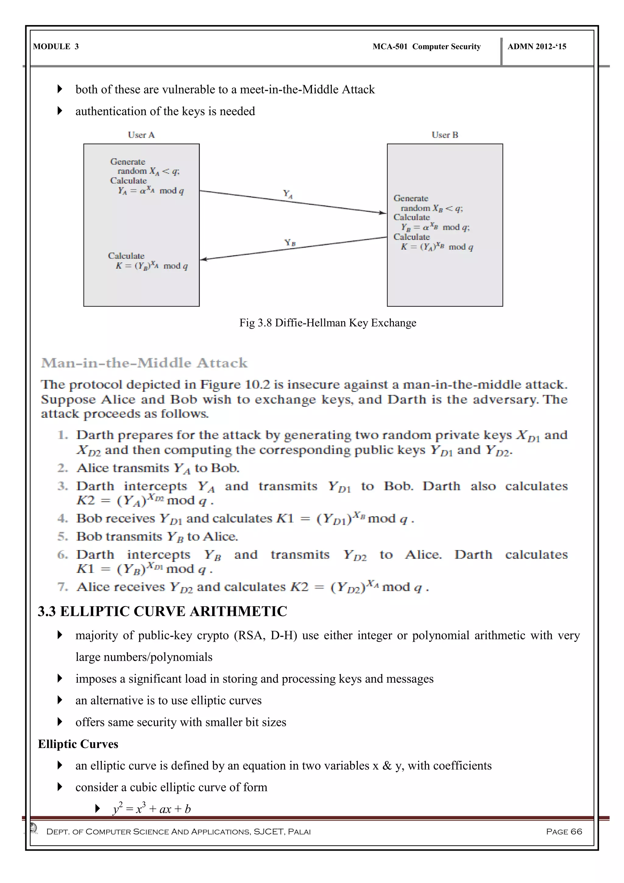 MODULE 3 MCA-501 Computer Security ADMN 2012-‘15
Dept. of Computer Science And Applications, SJCET, Palai Page 66
 both of these are vulnerable to a meet-in-the-Middle Attack
 authentication of the keys is needed
Fig 3.8 Diffie-Hellman Key Exchange
3.3 ELLIPTIC CURVE ARITHMETIC
 majority of public-key crypto (RSA, D-H) use either integer or polynomial arithmetic with very
large numbers/polynomials
 imposes a significant load in storing and processing keys and messages
 an alternative is to use elliptic curves
 offers same security with smaller bit sizes
Elliptic Curves
 an elliptic curve is defined by an equation in two variables x & y, with coefficients
 consider a cubic elliptic curve of form
 y2
= x3
+ ax + b
 