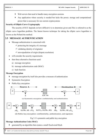 MODULE 3 MCA-501 Computer Security ADMN 2012-‘15
Dept. of Computer Science And Applications, SJCET, Palai Page 69
 Web servers that need to handle many encryption sessions
 Any application where security is needed but lacks the power, storage and computational
power that is necessary for our current cryptosystems
Security of Elliptic Curve Cryptography
The security of ECC depends on how difficult it is to determine given and.This is referred to as the
elliptic curve logarithm problem. The fastest known technique for taking the elliptic curve logarithm is
known as the Pollard rho method.
3.5 MESSAGE AUTHENTICATION
 Message authentication is concerned with:
 protecting the integrity of a message
 validating identity of originator
 non-repudiation of origin (dispute resolution)
 will consider the security requirements
 then three alternative functions used:
a) message encryption
b) message authentication code (MAC)
c) hash function
Message Encryption
 message encryption by itself also provides a measure of authentication
 Symmetric Encryption
 Public Key encryption
Fig 3.11 symmetric and public key encryption
Message Authentication Code (MAC)
 generated by an algorithm that creates a small fixed-sized block
 