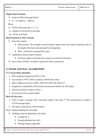 MODULE 3 MCA-501 Computer Security ADMN 2012-‘15
Dept. of Computer Science And Applications, SJCET, Palai Page 72
Simple Hash Functions
 based on XOR of message blocks
 Ci = bi1 XOR bi2 ...XOR bim
Where
Ci = ith bit of the hash code, 1 ≤ i ≤ n
m = number of n-bit blocks in the input
bij = ith bit in jth block
Hash Functions & MAC Security
 brute-force attacks
 Hash function: The strength of a hash function against brute-force attacks depends solely on
the length of the hash code produced by the algorithm
 MAC: with known message-MAC pairs
 cryptanalytic attacks exploit structure
 like block ciphers want brute-force attacks to be the best alternative
 more variety of MACs so harder to generalize about cryptanalysis
3.7 HASH AND MAC ALGORITHMS
3.7.1 Secure Hash Algorithm
 SHA originally designed by NIST in 1993
 was revised in 1995 as SHA-1 produces 160-bit hash values
 adds 3 additional versions of SHA ,SHA-256, SHA-384, SHA-512
 designed for compatibility with increased security provided by the AES cipher
 structure & detail is similar to SHA-1
 but security levels are rather higher
SHA-512 Overview
 Takes as input a message with a maximum length of less than 2128
bits and produces as output a
512-bit message digest.
 The input is processed in 1024-bit blocks.
Step 1: Append padding bits and length
 Padding is done by appending to the input
 A single bit, 1
 Enough additional bits, all 0,
 Message length is appended
 
