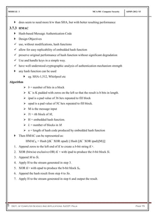 MODULE 3 MCA-501 Computer Security ADMN 2012-‘15
Dept. of Computer Science And Applications, SJCET, Palai Page 75
 does seem to need more h/w than SHA, but with better resulting performance
3.7.3 HMAC
 Hash-based Message Authentication Code
 Design Objectives
 use, without modifications, hash functions
 allow for easy replicability of embedded hash function
 preserve original performance of hash function without significant degradation
 Use and handle keys in a simple way.
 have well understood cryptographic analysis of authentication mechanism strength
 any hash function can be used
 eg. SHA-1,512, Whirlpool etc
Algorithm
 b = number of bits in a block
 K+
is K padded with zeros on the left so that the result is b bits in length.
 ipad is a pad value of 36 hex repeated to fill block
 opad is a pad value of 5C hex repeated to fill block.
 M is the message input
 Yi = ith block of M,
 H = embedded hash function.
 L = number of blocks in M.
 n = length of hash code produced by embedded hash function
 Then HMAC can be represented as:
HMACK = Hash [(K+
XOR opad) || Hash [(K+
XOR ipad)||M)]]
1. Append zeros to the left end of K to create a b-bit string K+.
2. XOR (bitwise exclusive-OR) K + with ipad to produce the b-bit block Si.
3. Append M to Si.
4. Apply H to the stream generated in step 3.
5. XOR K+ with opad to produce the b-bit block S0.
6. Append the hash result from step 4 to So.
7. Apply H to the stream generated in step 6 and output the result.
 