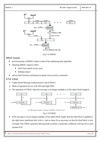 MODULE 3 MCA-501 Computer Security ADMN 2012-‘15
Dept. of Computer Science And Applications, SJCET, Palai Page 76
Fig 3.18 HMAC
HMAC Security
 proved security of HMAC relates to that of the underlying hash algorithm
 attacking HMAC requires either:
 brute force attack on key used
 birthday attack
 choose hash function used based on speed verses security constraints
3.7.4 CMAC
 Cipher-based Message Authentication Code (CMAC).
 Mode of operation for use with AES and triple DES.
 The operation of CMAC when the message is an integer multiple n of the cipher block length b .
Fig 3.19 CMAC
 If the message is not an integer multiple of the cipher block length, then the final block is padded to
the right (least significant bits) with a 1 and as many 0s as necessary so that the final block is also
of length .The CMAC operation then proceeds as before, except that a different n-bit key K2 is used
instead of K1.
 