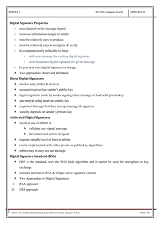 MODULE 3 MCA-501 Computer Security ADMN 2012-‘15
Dept. of Computer Science And Applications, SJCET, Palai Page 78
Digital Signature Properties
 must depend on the message signed
 must use information unique to sender
 must be relatively easy to produce
 must be relatively easy to recognize & verify
 be computationally infeasible to forge
 with new message for existing digital signature
 with fraudulent digital signature for given message
 be practical save digital signature in storage
 Two approaches: direct and arbitrated.
Direct Digital Signatures
 involve only sender & receiver
 assumed receiver has sender’s public-key
 digital signature made by sender signing entire message or hash with private-key
 can encrypt using receivers public-key
 important that sign first then encrypt message & signature
 security depends on sender’s private-key
Arbitrated Digital Signatures
 involves use of arbiter A
 validates any signed message
 then dated and sent to recipient
 requires suitable level of trust in arbiter
 can be implemented with either private or public-key algorithms
 arbiter may or may not see message
Digital Signature Standard (DSS)
 DSS is the standard, uses the SHA hash algorithm and it cannot be used for encryption or key
exchange
 includes alternative RSA & elliptic curve signature variants
 Two Approaches to Digital Signatures
I. RSA approach
II. DSS approach
 
