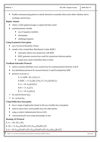 MODULE 3 MCA-501 Computer Security ADMN 2012-‘15
Dept. of Computer Science And Applications, SJCET, Palai Page 81
 Enable communicating parties to satisfy themselves mutually about each other's identity and to
exchange session keys.
Replay Attacks
 where a valid signed message is copied and later resent
 countermeasures include
 use of sequence numbers
 timestamps
 challenge/response
Using Symmetric Encryption
 use a two-level hierarchy of keys
 usually with a trusted Key Distribution Center (KDC)
 each party shares own master key with KDC
 KDC generates session keys used for connections between parties
 master keys used to distribute these to them
Needham-Schroeder Protocol
 used to securely distribute a new session key for communications between A & B
 key distribution protocol for session between A and B mediated by KDC
 protocol overview is:
1. A->KDC: IDA || IDB || N1
2. KDC -> A: EKa[Ks || IDB || N1 || EKb[Ks||IDA] ]
3. A -> B: EKb[Ks||IDA]
4. B -> A: EKs[N2]
5. A -> B: EKs[f(N2)]
 Ka and Kb:Secret keys
 Ks: session key
Using Public-Key Encryption
 have a range of approaches based on the use of public-key encryption
 need to ensure have correct public keys for other parties
 using a central Authentication Server (AS)
 various protocols exist using timestamps or non
Denning AS Protocol
1. A -> AS: IDA || IDB
2. AS -> A: EPRas[IDA||PUa||T] || EPRas[IDB||PUb||T]
3. A -> B: EPRas[IDA||PUa||T] || EPRas[IDB||PUb||T] || EPUb[EPRas[Ks||T]]
 