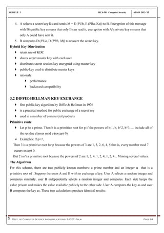MODULE 3 MCA-501 Computer Security ADMN 2012-‘15
Dept. of Computer Science And Applications, SJCET, Palai Page 64
4. A selects a secret key Ks and sends M = E (PUb, E (PRa, Ks)) to B. Encryption of this message
with B's public key ensures that only B can read it; encryption with A's private key ensures that
only A could have sent it.
5. B computes D (PUa, D (PRb, M)) to recover the secret key.
Hybrid Key Distribution
 retain use of KDC
 shares secret master key with each user
 distributes secret session key encrypted using master key
 public-key used to distribute master keys
 rationale
 performance
 backward compatibility
3.2 DIFFIE-HELLMAN KEY EXCHANGE
 first public-key algorithm by Diffie & Hellman in 1976
 is a practical method for public exchange of a secret key
 used in a number of commercial products
Primitive route
 Let p be a prime. Then b is a primitive root for p if the powers of b:1, b, b^2, b^3, ... include all of
the residue classes mod p (except 0).
 Examples: If p=7,
Then 3 is a primitive root for p because the powers of 3 are 1, 3, 2, 6, 4, 5 that is, every number mod 7
occurs except 0.
But 2 isn't a primitive root because the powers of 2 are 1, 2, 4, 1, 2, 4, 1, 2, 4... Missing several values.
The Algorithm
For this scheme, there are two publicly known numbers: a prime number and an integer α that is a
primitive root of . Suppose the users A and B wish to exchange a key. User A selects a random integer and
computes similarly, user B independently selects a random integer and computes. Each side keeps the
value private and makes the value available publicly to the other side. User A computes the key as and user
B computes the key as .These two calculations produce identical results:
 