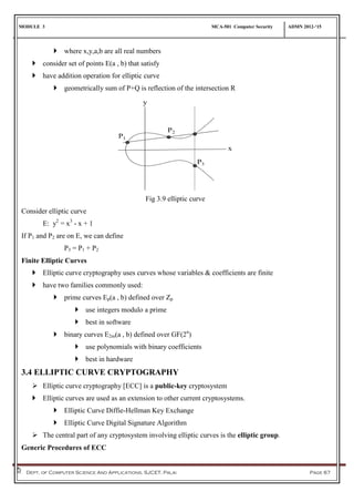 MODULE 3 MCA-501 Computer Security ADMN 2012-‘15
Dept. of Computer Science And Applications, SJCET, Palai Page 67
 where x,y,a,b are all real numbers
 consider set of points E(a , b) that satisfy
 have addition operation for elliptic curve
 geometrically sum of P+Q is reflection of the intersection R
Fig 3.9 elliptic curve
Consider elliptic curve
E: y2
= x3
- x + 1
If P1 and P2 are on E, we can define
P3 = P1 + P2
Finite Elliptic Curves
 Elliptic curve cryptography uses curves whose variables & coefficients are finite
 have two families commonly used:
 prime curves Ep(a , b) defined over Zp
 use integers modulo a prime
 best in software
 binary curves E2m(a , b) defined over GF(2n
)
 use polynomials with binary coefficients
 best in hardware
3.4 ELLIPTIC CURVE CRYPTOGRAPHY
 Elliptic curve cryptography [ECC] is a public-key cryptosystem
 Elliptic curves are used as an extension to other current cryptosystems.
 Elliptic Curve Diffie-Hellman Key Exchange
 Elliptic Curve Digital Signature Algorithm
 The central part of any cryptosystem involving elliptic curves is the elliptic group.
Generic Procedures of ECC
 