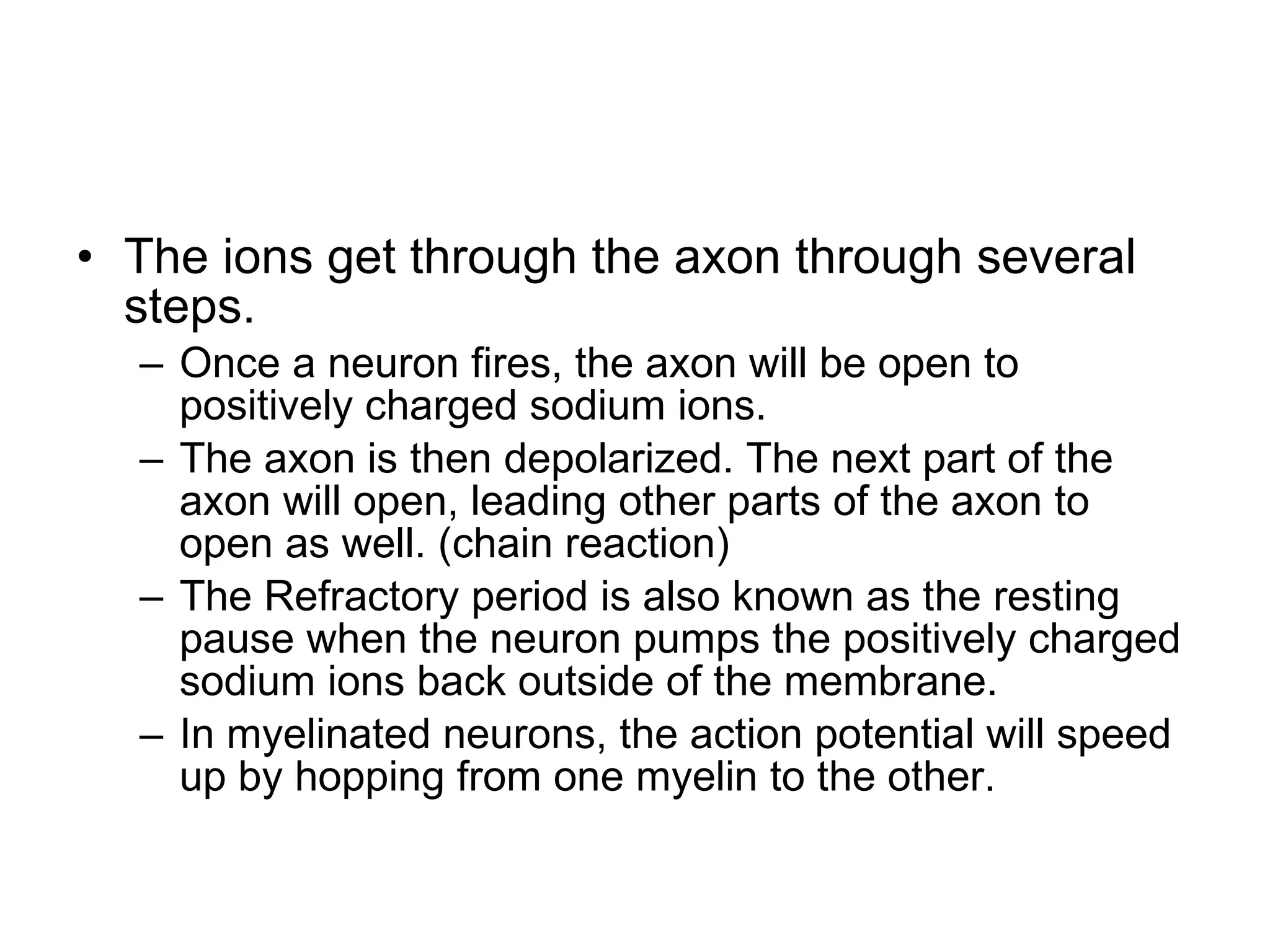 The ions get through the axon through several steps. Once a neuron fires, the axon will be open to positively charged sodium ions. The axon is then depolarized. The next part of the axon will open, leading other parts of the axon to open as well. (chain reaction) The Refractory period is also known as the resting pause when the neuron pumps the positively charged sodium ions back outside of the membrane. In myelinated neurons, the action potential will speed up by hopping from one myelin to the other. 