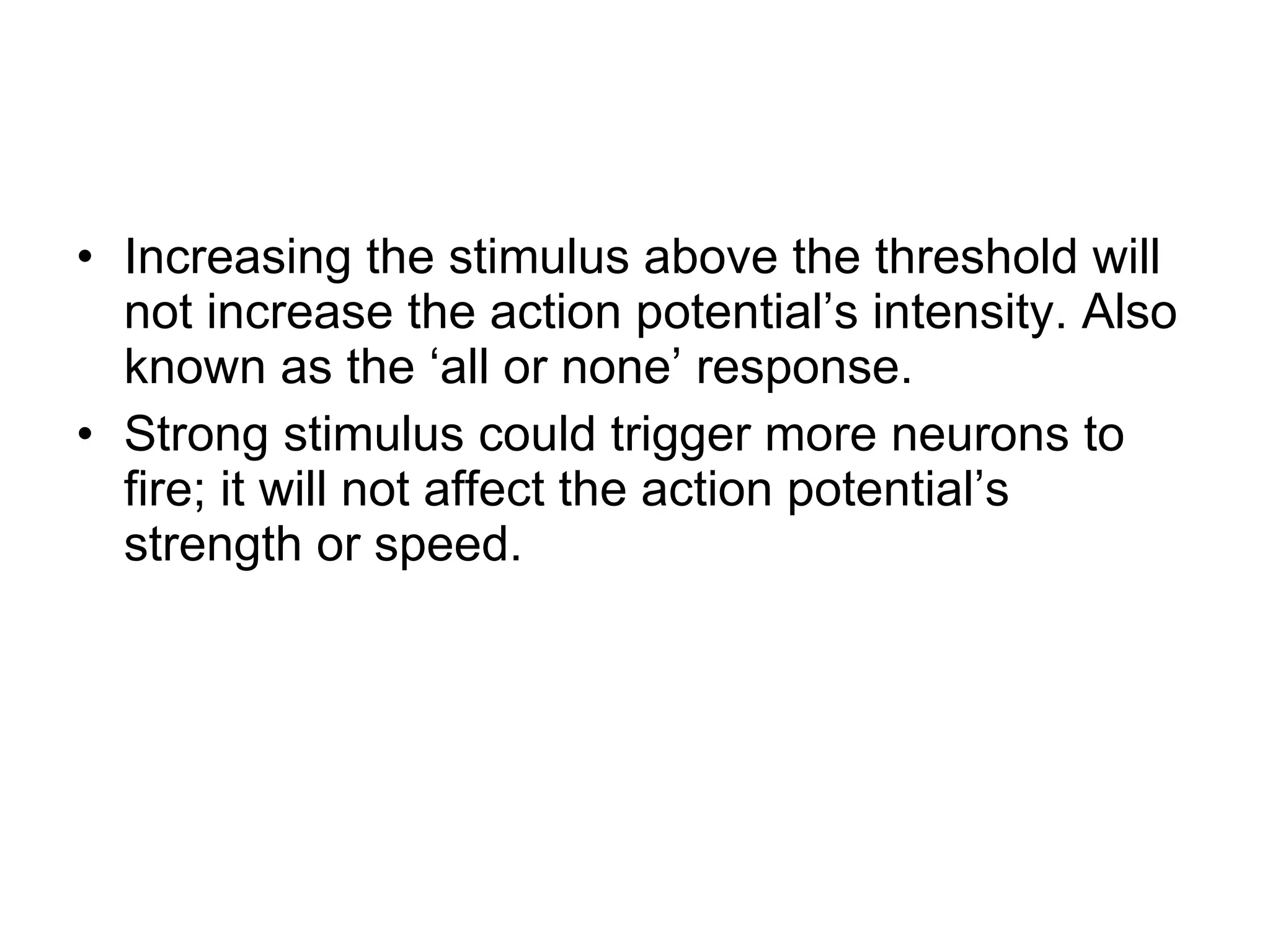 Increasing the stimulus above the threshold will not increase the action potential’s intensity. Also known as the ‘all or none’ response.  Strong stimulus could trigger more neurons to fire; it will not affect the action potential’s strength or speed. 