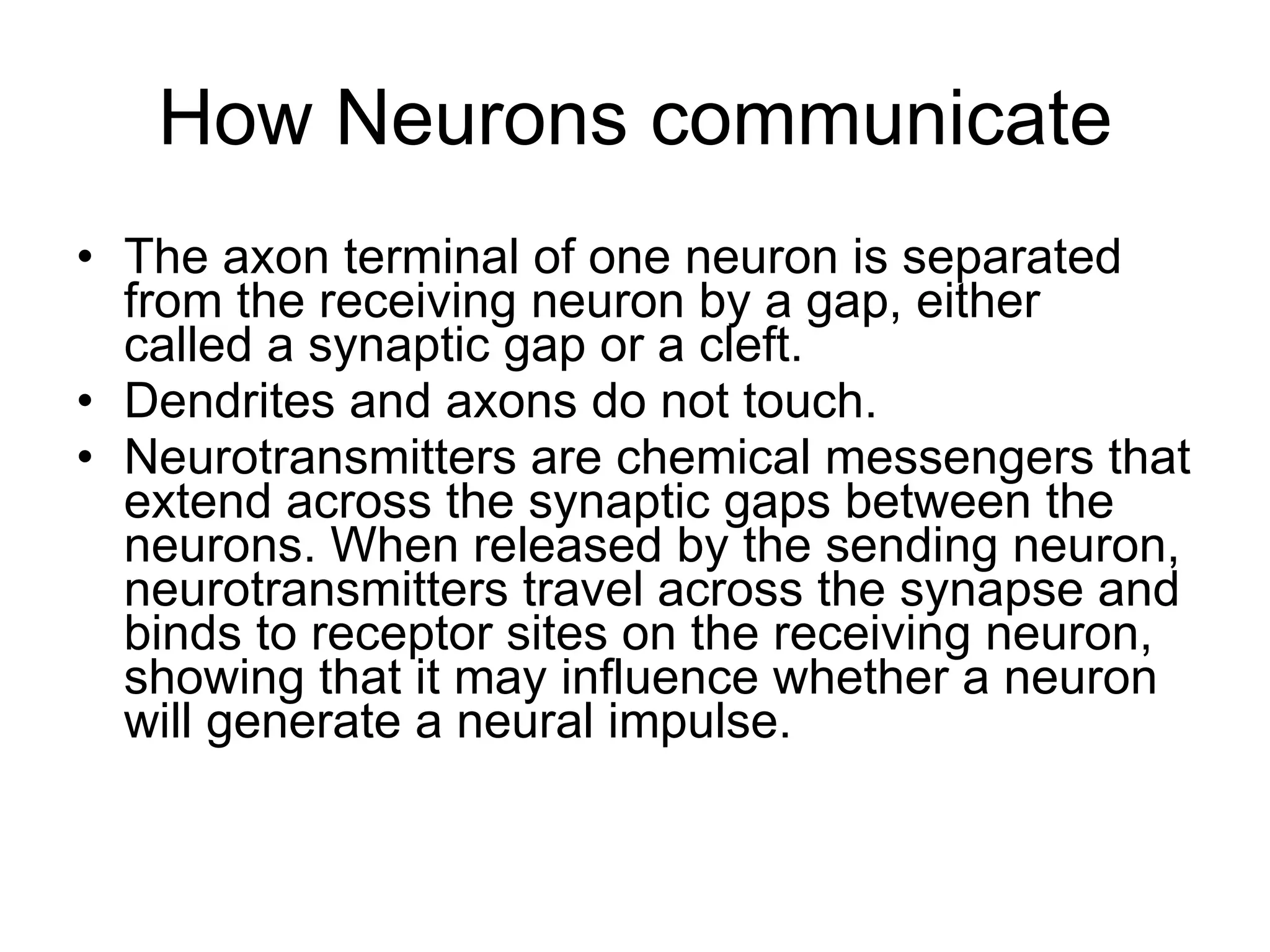 How Neurons communicate The axon terminal of one neuron is separated from the receiving neuron by a gap, either  called a synaptic gap or a cleft. Dendrites and axons do not touch. Neurotransmitters are chemical messengers that extend across the synaptic gaps between the neurons. When released by the sending neuron, neurotransmitters travel across the synapse and binds to receptor sites on the receiving neuron, showing that it may influence whether a neuron will generate a neural impulse. 