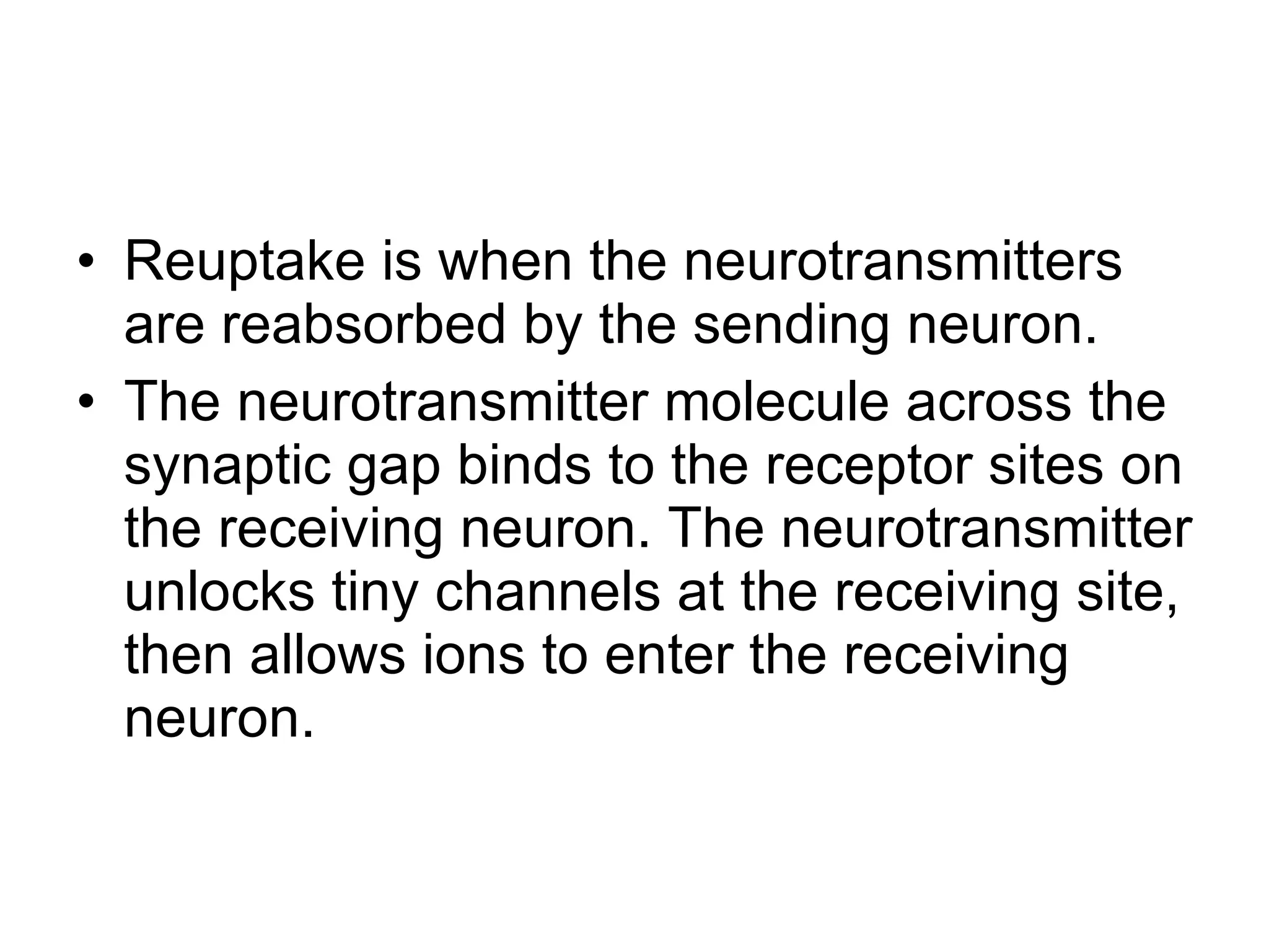 Reuptake is when the neurotransmitters are reabsorbed by the sending neuron. The neurotransmitter molecule across the synaptic gap binds to the receptor sites on the receiving neuron. The neurotransmitter unlocks tiny channels at the receiving site, then allows ions to enter the receiving neuron. 