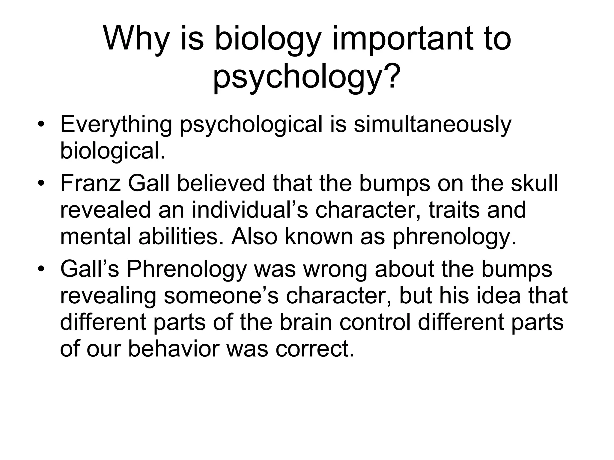 Why is biology important to psychology? Everything psychological is simultaneously biological. Franz Gall believed that the bumps on the skull revealed an individual’s character, traits and mental abilities. Also known as phrenology. Gall’s Phrenology was wrong about the bumps revealing someone’s character, but his idea that different parts of the brain control different parts of our behavior was correct. 