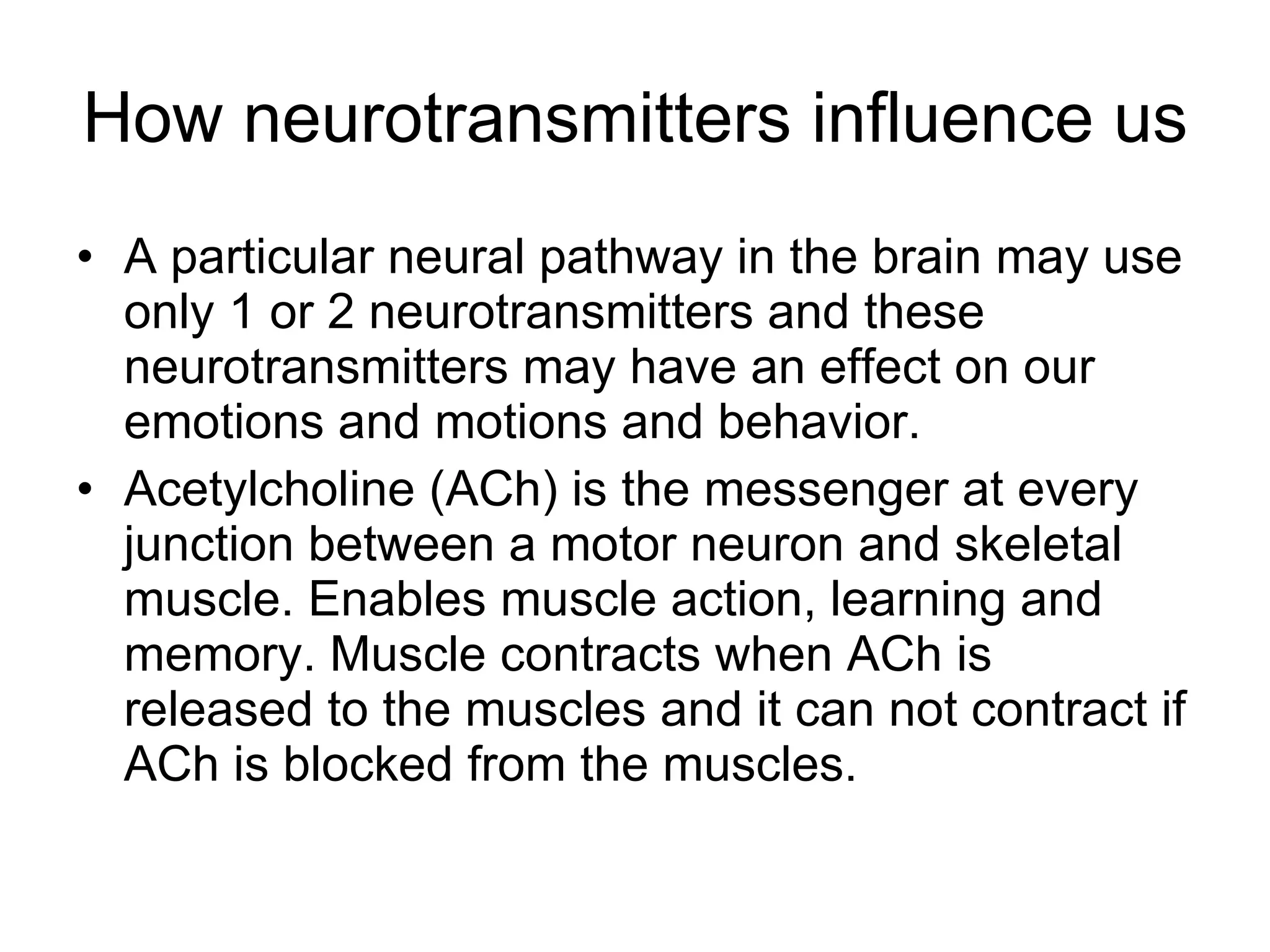 How neurotransmitters influence us A particular neural pathway in the brain may use only 1 or 2 neurotransmitters and these neurotransmitters may have an effect on our emotions and motions and behavior. Acetylcholine (ACh) is the messenger at every junction between a motor neuron and skeletal muscle. Enables muscle action, learning and memory. Muscle contracts when ACh is released to the muscles and it can not contract if ACh is blocked from the muscles.  