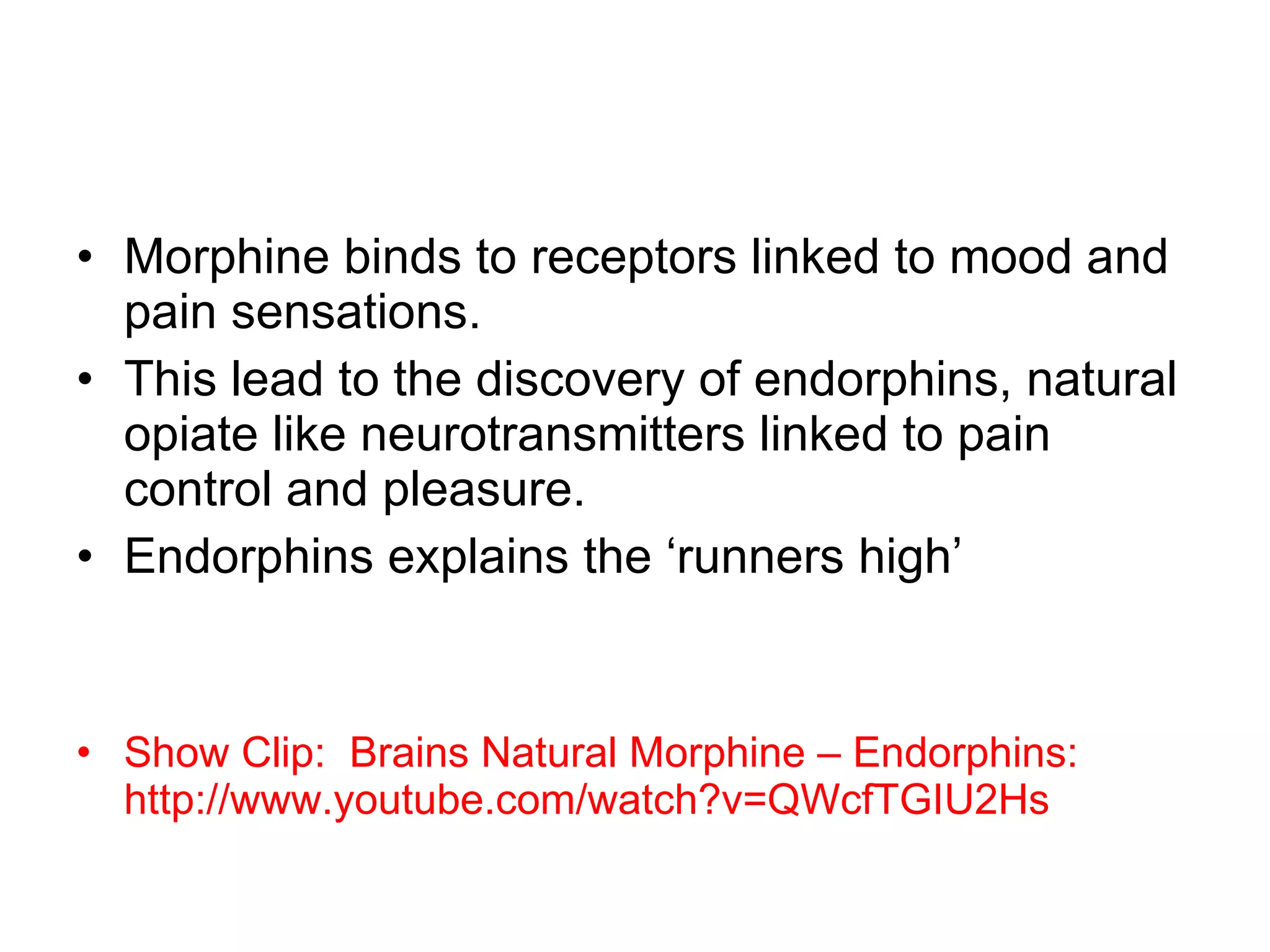 Morphine binds to receptors linked to mood and pain sensations. This lead to the discovery of endorphins, natural opiate like neurotransmitters linked to pain control and pleasure.  Endorphins explains the ‘runners high’ Show Clip:  Brains Natural Morphine – Endorphins:  http://www.youtube.com/watch?v=QWcfTGIU2Hs 