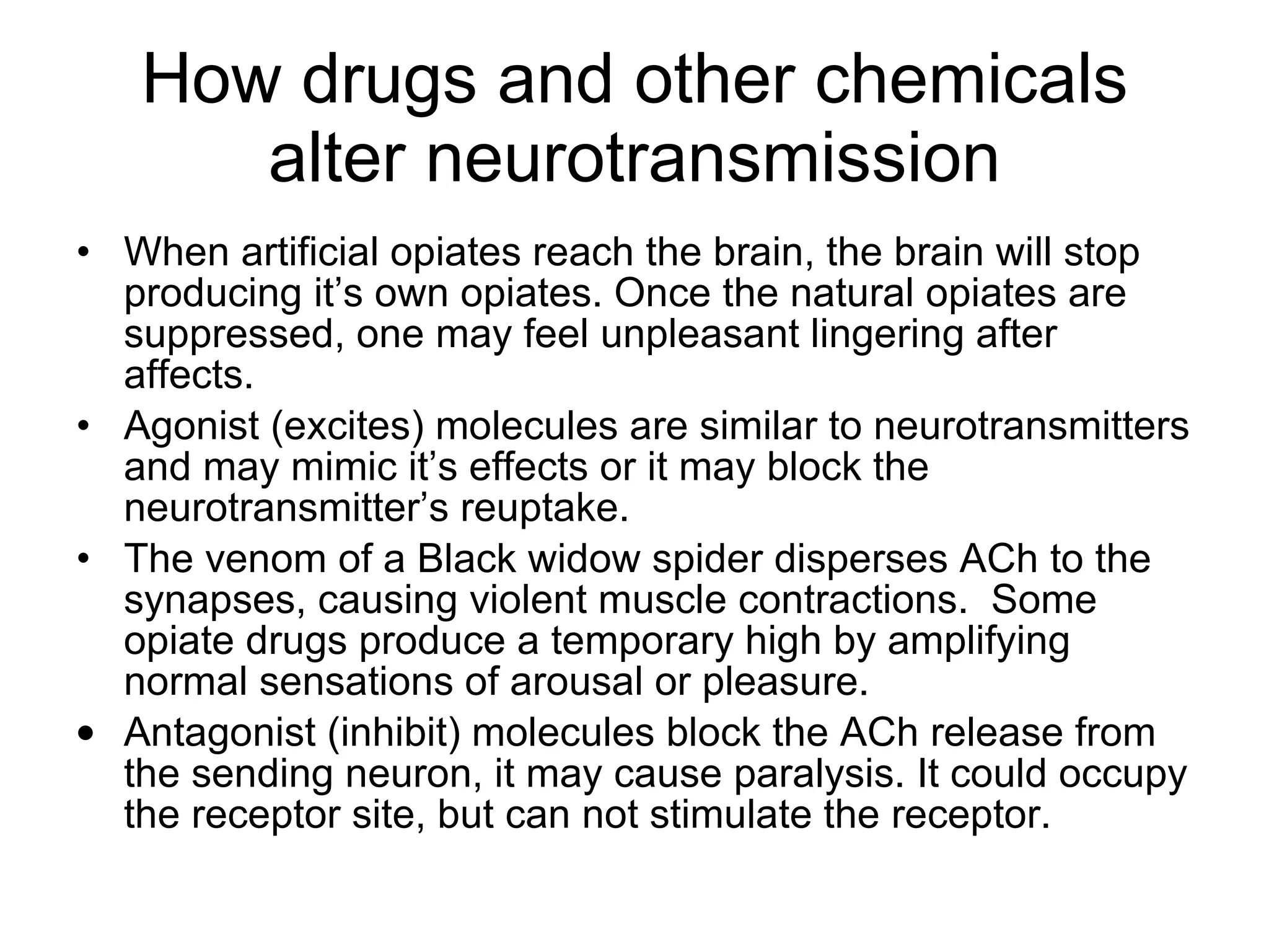 How drugs and other chemicals alter neurotransmission When artificial opiates reach the brain, the brain will stop producing it’s own opiates. Once the natural opiates are suppressed, one may feel unpleasant lingering after affects. Agonist (excites) molecules are similar to neurotransmitters and may mimic it’s effects or it may block the neurotransmitter’s reuptake.  The venom of a Black widow spider disperses ACh to the synapses, causing violent muscle contractions.  Some opiate drugs produce a temporary high by amplifying normal sensations of arousal or pleasure. Antagonist (inhibit) molecules block the ACh release from the sending neuron, it may cause paralysis. It could occupy the receptor site, but can not stimulate the receptor. 