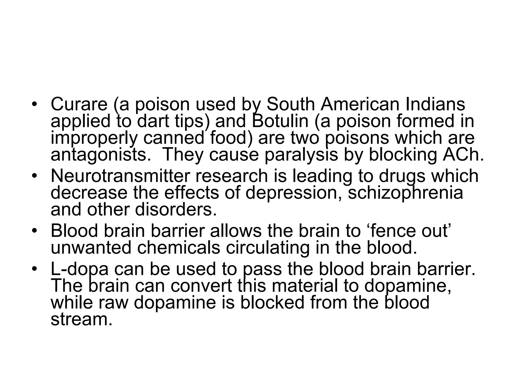 Curare (a poison used by South American Indians applied to dart tips) and Botulin (a poison formed in improperly canned food) are two poisons which are antagonists.  They cause paralysis by blocking ACh. Neurotransmitter research is leading to drugs which decrease the effects of depression, schizophrenia and other disorders. Blood brain barrier allows the brain to ‘fence out’ unwanted chemicals circulating in the blood. L-dopa can be used to pass the blood brain barrier. The brain can convert this material to dopamine, while raw dopamine is blocked from the blood stream. 