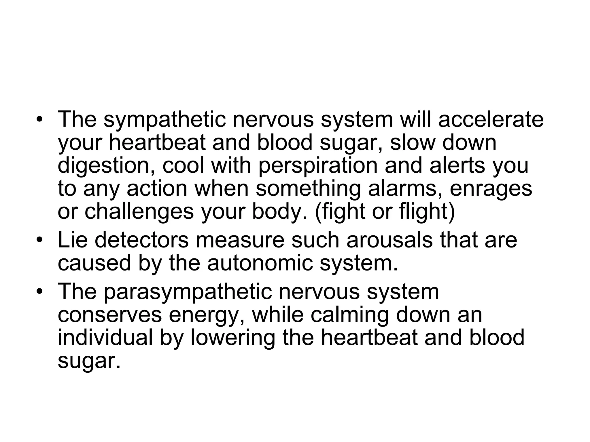 The sympathetic nervous system will accelerate your heartbeat and blood sugar, slow down digestion, cool with perspiration and alerts you to any action when something alarms, enrages or challenges your body. (fight or flight) Lie detectors measure such arousals that are caused by the autonomic system. The parasympathetic nervous system  conserves energy, while calming down an individual by lowering the heartbeat and blood sugar. 