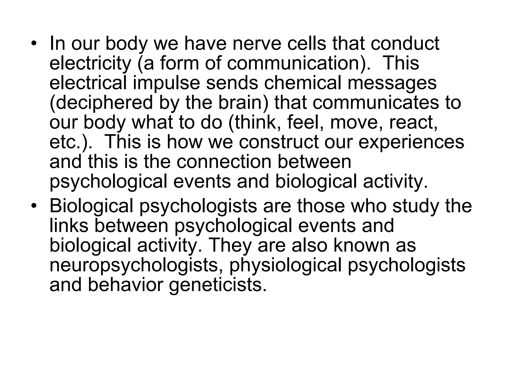 In our body we have nerve cells that conduct electricity (a form of communication).  This electrical impulse sends chemical messages (deciphered by the brain) that communicates to our body what to do (think, feel, move, react, etc.).  This is how we construct our experiences and this is the connection between psychological events and biological activity. Biological psychologists are those who study the links between psychological events and biological activity. They are also known as neuropsychologists, physiological psychologists and behavior geneticists.  