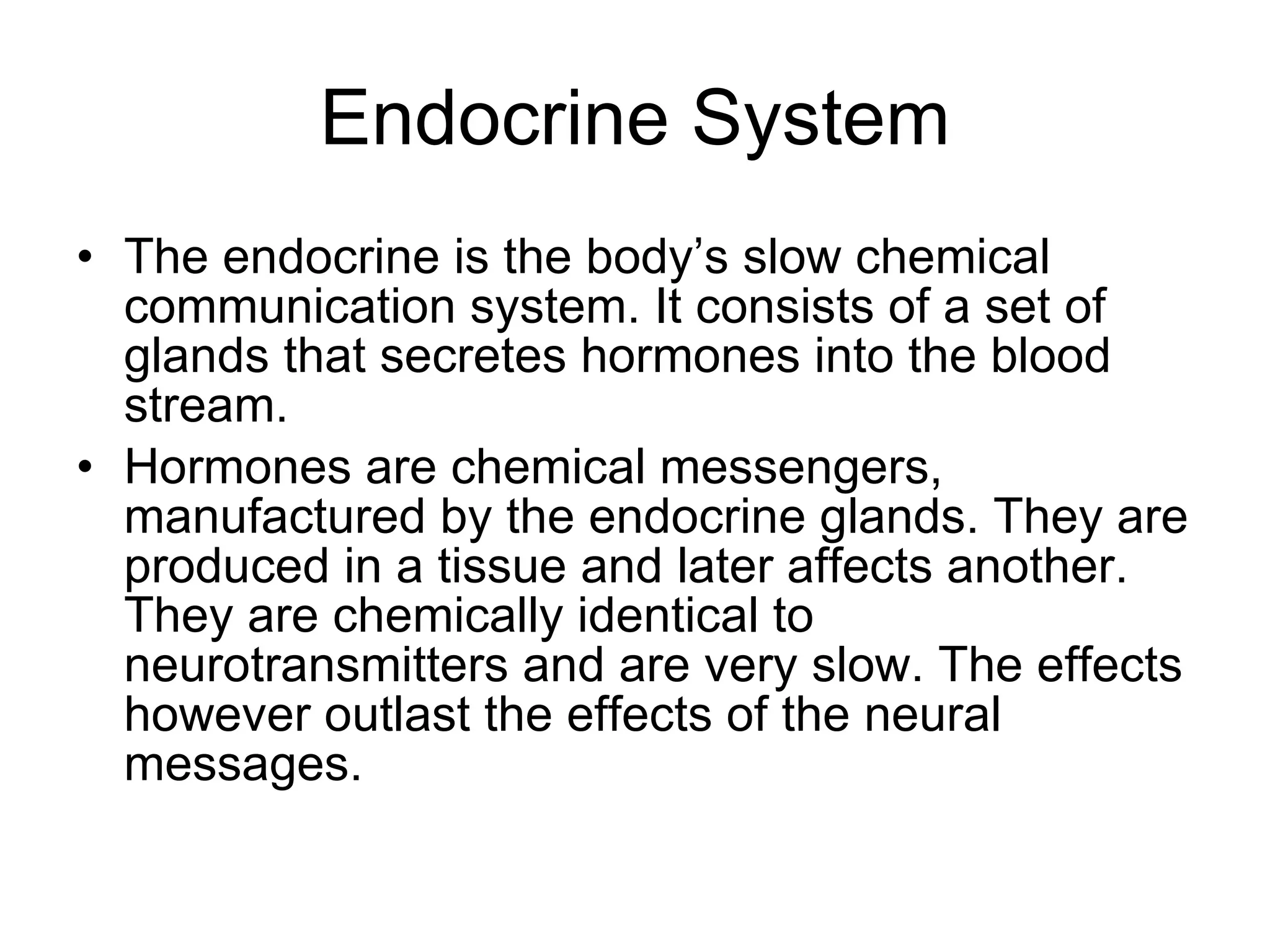 Endocrine System The endocrine is the body’s slow chemical communication system. It consists of a set of glands that secretes hormones into the blood stream.  Hormones are chemical messengers, manufactured by the endocrine glands. They are produced in a tissue and later affects another.  They are chemically identical to neurotransmitters and are very slow. The effects however outlast the effects of the neural messages. 
