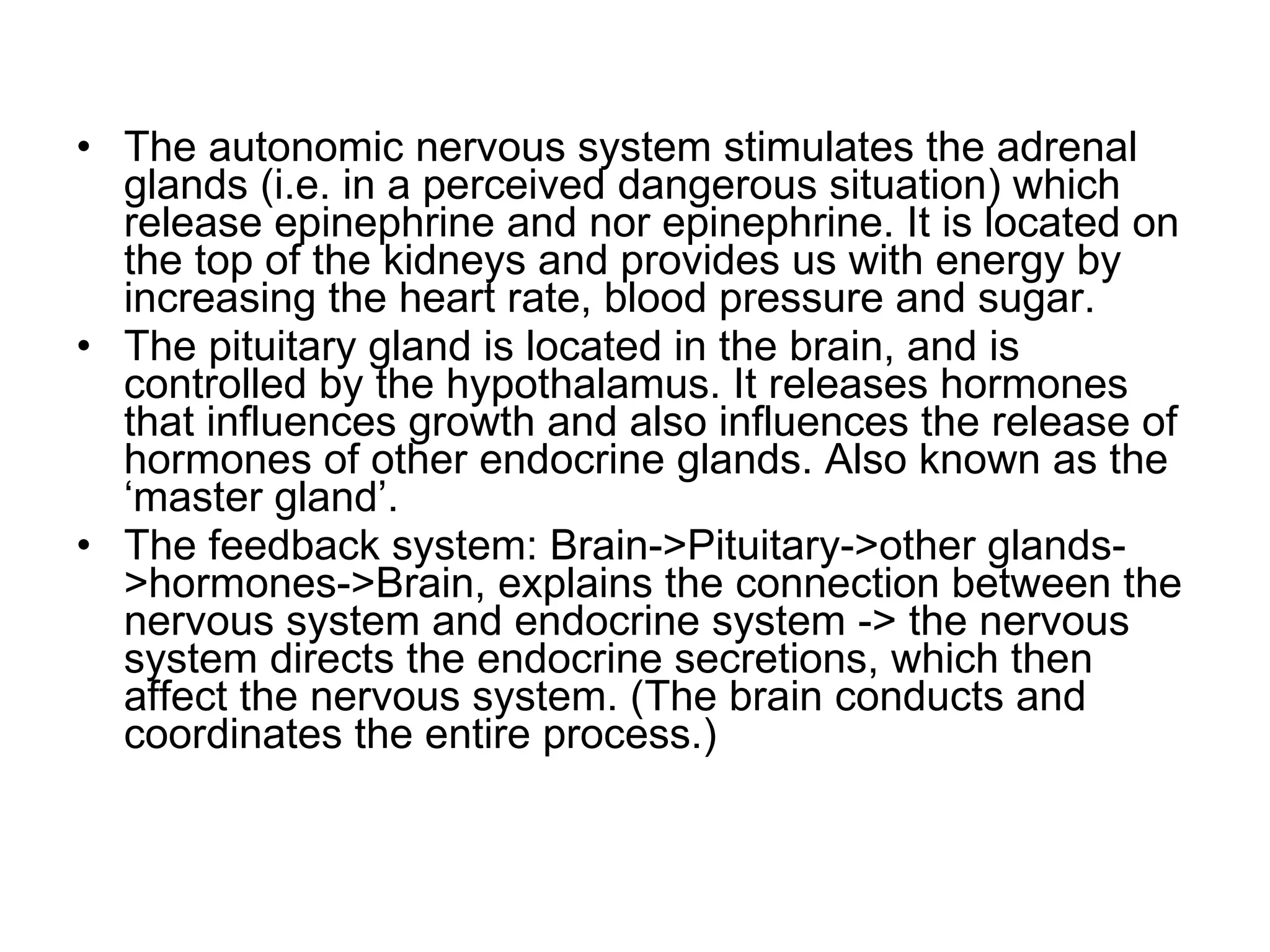 The autonomic nervous system stimulates the adrenal glands (i.e. in a perceived dangerous situation) which release epinephrine and nor epinephrine. It is located on the top of the kidneys and provides us with energy by increasing the heart rate, blood pressure and sugar. The pituitary gland is located in the brain, and is controlled by the hypothalamus. It releases hormones that influences growth and also influences the release of hormones of other endocrine glands. Also known as the ‘master gland’. The feedback system: Brain->Pituitary->other glands->hormones->Brain, explains the connection between the nervous system and endocrine system -> the nervous system directs the endocrine secretions, which then affect the nervous system. (The brain conducts and coordinates the entire process.) 