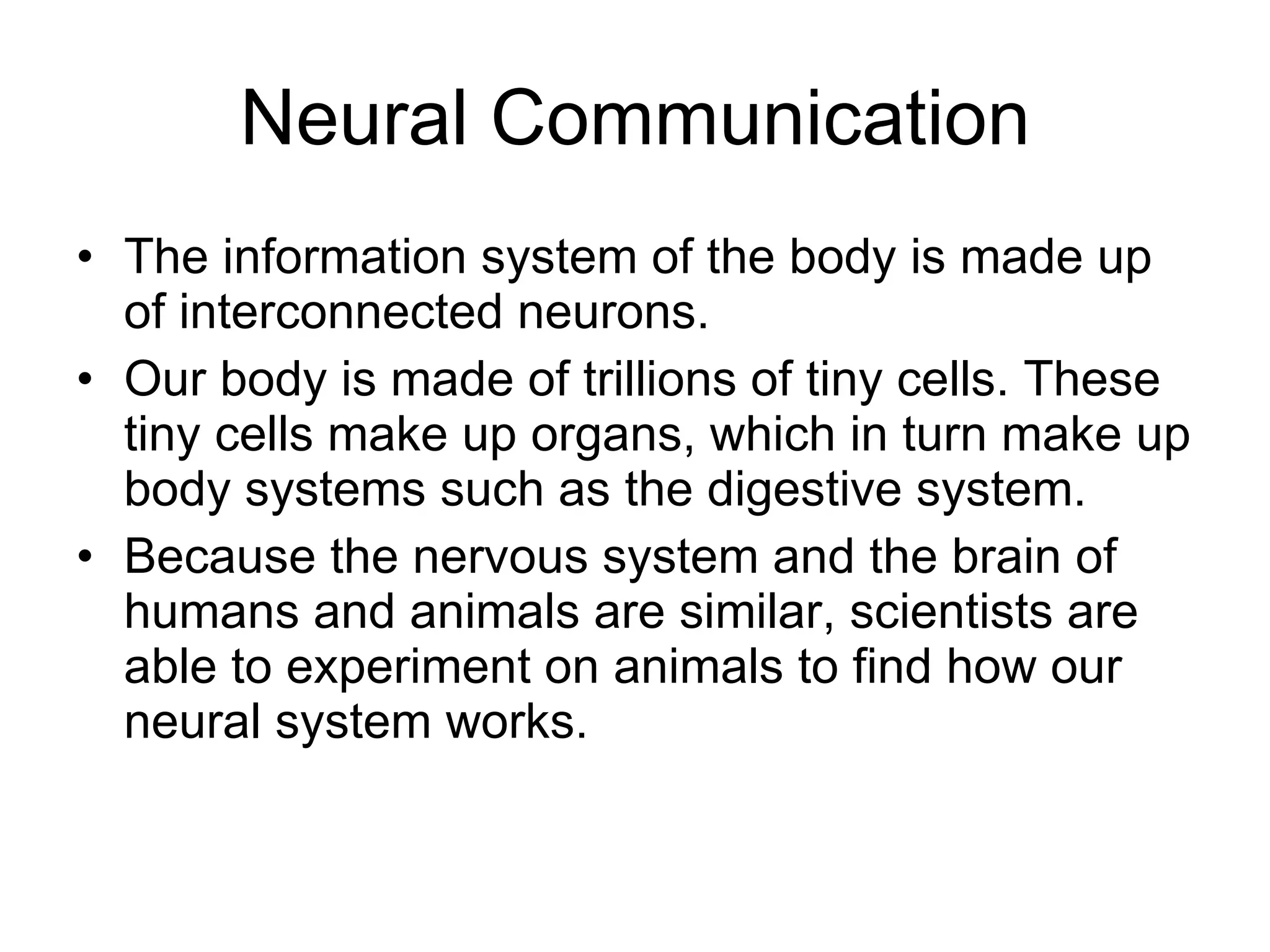 Neural Communication The information system of the body is made up of interconnected neurons. Our body is made of trillions of tiny cells. These tiny cells make up organs, which in turn make up body systems such as the digestive system. Because the nervous system and the brain of humans and animals are similar, scientists are able to experiment on animals to find how our neural system works. 