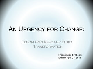 AN URGENCY FOR CHANGE:
EDUCATION’S NEED FOR DIGITAL
TRANSFORMATION
Presentation by Nicole
Morrow April 23, 2017
 