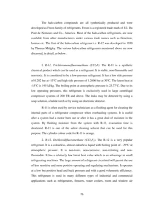 76
The halo-carbon compounds are all synthetically produced and were
developed as Freon family of refrigerants. Freon is a registered trade mark of E.I. Du
Pont de Nemours and Co., America. Most of the halo-carbon refrigerants, are now
available from other manufacturers under various trade names such as Genetron,
Isotron etc. The first of the halo-carbon refrigerant i.e. R-12 was developed in 1930
by Thomas Midgley. The various halo-carbon refrigerants mentioned above are now
discussed, in detail, as below:
I. R-11, Trichloromonofluoromethane (CCl3F). The R-11 is a synthetic
chemical product which can be used as a refrigerant. It is stable, non-flammable and
non-toxic. It is considered to be a low-pressure refrigerant. It has a low side pressure
of 0.202 bar at -15°C and high side pressure of 1.2606 bar at 30°C. The latent heat at
-15°C is 195 kJ/kg. The boiling point at atmospheric pressure is 23.77°C. Due to its
low operating pressures, this refrigerant is exclusively used in large centrifugal
compressor systems of 200 TR and above. The leaks may be detected by using a
soap solution, a halide torch or by using an electronic detector.
R-11 is often used by service technicians as a flushing agent for cleaning the
internal parts of a refrigerator compressor when overhauling systems. It is useful
after a system had a motor burn out or after it has a great deal of moisture in the
system. By flushing moisture from the system with R-11, evacuation time is
shortened. R-11 is one of the safest cleaning solvent that can be used for this
purpose. The cylinder colour code for R-11 is orange.
2. R-12, Dichlorodifluoromethane (CCl2F2). The R-12 is a very popular
refrigerant. It is a colourless, almost odourless liquid with boiling point of - 29°C at
atmospheric pressure. It is non-toxic, non-corrosive, non-irritating and non-
flammable. It has a relatively low latent heat value which is an advantage in small
refrigerating machines. The large amount of refrigerant circulated will permit the use
of less sensitive and more positive operating and regulating mechanisms. It operates
at a low but positive head and back pressure and with a good volumetric efficiency.
This refrigerant is used in many different types of industrial and commercial
applications such as refrigerators, freezers, water coolers, room and window air
 