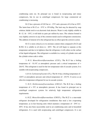 77
conditioning units etc. Its principal use is found in reciprocating and rotary
compressors, but its use in centrifugal compressors for large commercial air
conditioning is increasing.
R-12 has a pressure of 0.82 bar at - 15°C and a pressure of 6.4 bar at 30°C.
The latent heat of R-12 at - 15°C is 159 kJ/kg. The leak may be detected by soap
solution, halide torch or an electronic leak detector. Water is only slightly soluble in
R- 12. At - 18°C, it will hold six parts per million by mass. The solution formed is
very slightly corrosive to any of the common metals used in refrigerator construction.
The addition of mineral oil to the refrigerant has no effect upon the corrosive action.
R-12 is more critical as to its moisture content when compared to R-22 and
R-502. It is soluble in oil down to - 68°C. The oil will begin to separate at this
temperature and due to its lightness than the refrigerant, it will collect on the surface
of the liquid refrigerant. The refrigerant is available in a variety of cylinder sizes and
the cylinder colour code is white.
3. R-13, Monochlorotrifluoromethane (CClF3). The R-13 has a boiling
temperature of - 81.4°C at atmospheric pressure and a critical temperature of +
28.8°C. This refrigerant is used for the low temperature side of cascade systems. It is
suitable with reciprocating compressors.
4. R-14, Carbontetraf1uoride (CF4). The R-14 has a boiling temperature of -
128°C at atmospheric pressure and critical temperature of - 45.5°C. It serves as an
ultra-low temperature refrigerant for use in cascade systems.
5. R-21, Dichloromonof1uoromethane (CHCl2F). The R-2l has a boiling
temperature of + 9°C at atmospheric pressure. It has found its principal use in
centrifugal compressor systems for relatively high temperature refrigeration
requirements.
6. R-22, Monochlorodifluoromethane (CHClF2). The R-22 is a man-made
refrigerant developed for refrigeration installations that need a low evaporating
temperature, as in fast freezing units which maintain a temperature of - 29°C to -
40°C. It has also been successfully used in air conditioning units and in household
refrigerators. It is used with reciprocating and centrifugal compressors. It is not
 