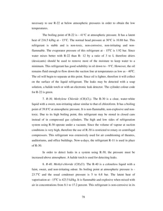78
necessary to use R-22 at below atmospheric pressures in order to obtain the low
temperatures.
The boiling point of R-22 is - 41°C at atmospheric pressure. It has a latent
heat of 216.5 kJ/kg at - 15°C. The normal head pressure at 30°C is 10.88 bar. This
refrigerant is stable and is non-toxic, non-corrosive, non-irritating and non-
flammable. The evaporator pressure of this refrigerant at - 15o
C is 1.92 bar. Since
water mixes better with R-22 than R- 12 by a ratio of 3 to I, therefore driers
(dessicants) should be used to remove most of the moisture to keep water to a
minimum. This refrigerant has good solubility in oil down to - 9°C. However, the oil
remains fluid enough to flow down the suction line at temperatures as low as - 40o
C.
The oil will begin to separate at this point. Since oil is lighter, therefore it will collect
on the surface of the liquid refrigerant. The leaks may be detected with a soap
solution, a halide torch or with an electronic leak detector. The cylinder colour code
for R-22 is green.
7. R-30, Methylene Chloride (CH2Cl2). The R-30 is a clear, water-white
liquid with a sweet, non-irritating odour similar to that of chloroform. It has a boiling
point of 39.8°C at atmospheric pressure. It is non-flammable, non-explosive and non-
toxic. Due to its high boiling point, this refrigerant may be stored in closed cans
instead of in compressed gas cylinders. The high and low sides of refrigeration
system using R-30 operate under a vacuum. Since the volume of vapour at suction
conditions is very high, therefore the use of R-30 is restricted to rotary or centrifugal
compressors. This refrigerant was extensively used for air conditioning of theatres,
auditoriums, and office buildings. Now-a-days, the refrigerant R-11 is used in place
of R-30.
In order to detect leaks in a system using R-30, the pressure must be
increased above atmosphere. A halide torch is used for detecting leaks.
8. R-40, Methyl-chloride (CH3Cl). The R-40 is a colourless liquid with a
faint, sweet, and non-irritating odour. Its boiling point at atmospheric pressure is -
23.7o
C and the usual condenser pressure is 5 to 6.8 bar. The latent heat of
vaporisation at - 15o
C is 423.5 kJ/kg. It is flammable and explosive when mixed with
air in concentrations from 8.1 to 17.2 percent. This refrigerant is non-corrosive in its
 