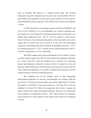 81
torch, an electronic leak detector or a coloured tracing agent. The servicing
refrigerators using this refrigerant does not present any unusual problem. Water is
quite soluble in this refrigerant. It is necessary to keep moisture out of the system by
careful dehydration and by using driers. The cylinder colour code for this refrigerant
is yellow.
2. R-502. The R-502 is an azeotropic mixture of 48.8% R-22 (CHClF2) and
51.2% of R-15 (CClF2CF3). It is a non flammable, non- corrosive, practically non-
toxic liquid. It is a good refrigerant for obtaining medium and low temperatures. It is
suitable where temperatures from - 18°C to - 51°C are needed. It is often used in
frozen food lockers, frozen food processing plants, frozen food display cases and in
storage units for frozen foods and ice-cream. It is only used with reciprocating
compressors. The boiling point of this refrigerant at atmospheric pressure is - 46° C
Its evaporating pressure at - 15°C is 2.48 bar and the condensing pressure at 30°C is
12.06 bar. Its latent heat at - 29° C is 168.6 kJ/kg.
The R-502 combines many of the good properties of R-12 and R-22. It gives
a machine capacity equal to that of R-22 with just about the condensing temperature
of a system using R-12. Since this refrigerant has a relatively low condensing
pressure and temperature, therefore it increases the life of compressor valves and
other parts. Better lubrication is possible because of the increased viscosity of the oil
at low condensing temperature. It is possible to eliminate liquid injection to cool the
compressor because of the low condensing pressure.
This refrigerant has all the qualities found in other halogenated
(fluorocarbon) refrigerants. It is non-toxic, non-flammable, non- irritating, stable and
non-corrosive. The leaks may be detected by soap solution, halide torch or electronic
leak detector. It will hold 1.5 times more moisture at - 18°C than R-12. It has fair
solubility in oil above 82°C. Below this temperature, the oil tries to separate and
tends to collect on the surface of the liquid refrigerant. However, oil is carried back
to the compressor at temperatures down to - 40°C. Special devices are sometimes
used to return the oil to the compressor. The cylinder colour code for this refrigerant
is orchid.
 