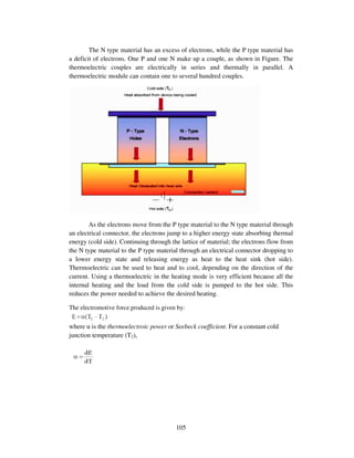 105
The N type material has an excess of electrons, while the P type material has
a deficit of electrons. One P and one N make up a couple, as shown in Figure. The
thermoelectric couples are electrically in series and thermally in parallel. A
thermoelectric module can contain one to several hundred couples.
As the electrons move from the P type material to the N type material through
an electrical connector, the electrons jump to a higher energy state absorbing thermal
energy (cold side). Continuing through the lattice of material; the electrons flow from
the N type material to the P type material through an electrical connector dropping to
a lower energy state and releasing energy as heat to the heat sink (hot side).
Thermoelectric can be used to heat and to cool, depending on the direction of the
current. Using a thermoelectric in the heating mode is very efficient because all the
internal heating and the load from the cold side is pumped to the hot side. This
reduces the power needed to achieve the desired heating.
The electromotive force produced is given by:
where is the thermoelectroic power or Seebeck coefficient. For a constant cold
junction temperature (T2),
 