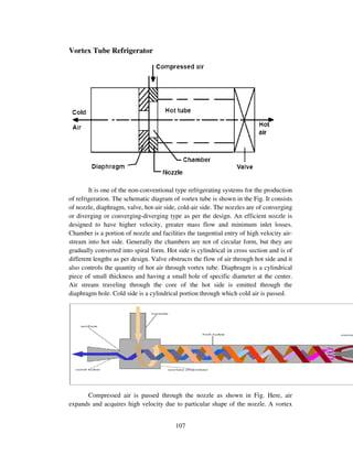 107
Vortex Tube Refrigerator
It is one of the non-conventional type refrigerating systems for the production
of refrigeration. The schematic diagram of vortex tube is shown in the Fig. It consists
of nozzle, diaphragm, valve, hot-air side, cold-air side. The nozzles are of converging
or diverging or converging-diverging type as per the design. An efficient nozzle is
designed to have higher velocity, greater mass flow and minimum inlet losses.
Chamber is a portion of nozzle and facilities the tangential entry of high velocity air-
stream into hot side. Generally the chambers are not of circular form, but they are
gradually converted into spiral form. Hot side is cylindrical in cross section and is of
different lengths as per design. Valve obstructs the flow of air through hot side and it
also controls the quantity of hot air through vortex tube. Diaphragm is a cylindrical
piece of small thickness and having a small hole of specific diameter at the center.
Air stream traveling through the core of the hot side is emitted through the
diaphragm hole. Cold side is a cylindrical portion through which cold air is passed.
Compressed air is passed through the nozzle as shown in Fig. Here, air
expands and acquires high velocity due to particular shape of the nozzle. A vortex
 