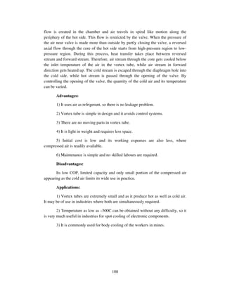 108
flow is created in the chamber and air travels in spiral like motion along the
periphery of the hot side. This flow is restricted by the valve. When the pressure of
the air near valve is made more than outside by partly closing the valve, a reversed
axial flow through the core of the hot side starts from high-pressure region to low-
pressure region. During this process, heat transfer takes place between reversed
stream and forward stream. Therefore, air stream through the core gets cooled below
the inlet temperature of the air in the vortex tube, while air stream in forward
direction gets heated up. The cold stream is escaped through the diaphragm hole into
the cold side, while hot stream is passed through the opening of the valve. By
controlling the opening of the valve, the quantity of the cold air and its temperature
can be varied.
Advantages:
1) It uses air as refrigerant, so there is no leakage problem.
2) Vortex tube is simple in design and it avoids control systems.
3) There are no moving parts in vortex tube.
4) It is light in weight and requires less space.
5) Initial cost is low and its working expenses are also less, where
compressed air is readily available.
6) Maintenance is simple and no skilled labours are required.
Disadvantages:
Its low COP, limited capacity and only small portion of the compressed air
appearing as the cold air limits its wide use in practice.
Applications:
1) Vortex tubes are extremely small and as it produce hot as well as cold air.
It may be of use in industries where both are simultaneously required.
2) Temperature as low as –500C can be obtained without any difficulty, so it
is very much useful in industries for spot cooling of electronic components.
3) It is commonly used for body cooling of the workers in mines.
 