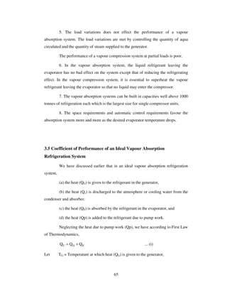 65
5. The load variations does not effect the performance of a vapour
absorption system. The load variations are met by controlling the quantity of aqua
circulated and the quantity of steam supplied to the generator.
The performance of a vapour compression system at partial loads is poor.
6. In the vapour absorption system, the liquid refrigerant leaving the
evaporator has no bad effect on the system except that of reducing the refrigerating
effect. In the vapour compression system, it is essential to superheat the vapour
refrigerant leaving the evaporator so that no liquid may enter the compressor.
7. The vapour absorption systems can be built in capacities well above 1000
tonnes of refrigeration each which is the largest size for single compressor units.
8. The space requirements and automatic control requirements favour the
absorption system more and more as the desired evaporator temperature drops.
3.5 Coefficient of Performance of an Ideal Vapour Absorption
Refrigeration System
We have discussed earlier that in an ideal vapour absorption refrigeration
system,
(a) the heat (QG) is given to the refrigerant in the generator,
(b) the heat (Qc) is discharged to the atmosphere or cooling water from the
condenser and absorber.
(c) the heat (QE) is absorbed by the refrigerant in the evaporator, and
(d) the heat (Qp) is added to the refrigerant due to pump work.
Neglecting the heat due to pump work (Qp), we have according to First Law
of Thermodynamics,
C G EQ Q Q= + ... (i)
Let TG = Temperature at which heat (QG) is given to the generator,
 