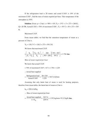 68
If the refrigeration load is 20 tonnes and actual C.O.P. is 10% of the
maximum C.O.P ., find the mass of steam required per hour. Take temperature of the
atmosphere as 30o
C.
Solution. Given: p = 2 bar; x = 90% = 0.9; TE = -5°C = -5 + 273 = 268 K ;
Q = 20 TR; Actual C.O.P. = 70% of maximum C.O.P. ; TC = 30° C = 30 + 273 = 303
K
Maximum C.O.P.
From steam tables, we find that the saturation temperature of steam at a
pressure of 2 bar is
TG = 120.2° C = 120.2 + 273 = 393.2 K
We know that maximum C.O.P.
= G CE
C E G
T TT
T T T
−
−
=
268 393 303
303 268 393.2
−
−
= 1.756 Ans.
Mass of steam required per hour
We know that actual C.O.P.
= 70% of maximum C.O.P. = 0.7 × 1.756 = 1.229
∴Actual heat supplied
=
Refrigeration load
Actual C.O.P.
=
20 210
1.229
×
= 3417.4 kJ/min
Assuming that only latent heat of steam is used for heating purposes,
therefore from steam tables, the latent heat of steam at 2 bar is
hfg = 2201.6 kJ/kg
∴ Mass of steam required per hour
=
fg
Actual heat supplied
x × h
=
3417.4
2201.6
= 1.552 kg/min= 93.12 kg/h Ans.
 