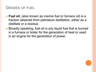 GRADES OF FUEL
 Fuel oil, (also known as marine fuel or furnace oil) is a
fraction obtained from petroleum distillation, either as a
distillate or a residue.
 Broadly speaking, fuel oil is any liquid fuel that is burned
in a furnace or boiler for the generation of heat or used
in an engine for the generation of power.
 